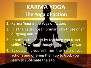 __KARMA YOGA__
The Yoga of action
1. Karma Yoga is the Yoga of Action.
2. It is the path chosen primarily by those of an
outgoing nature.
3. It purifies the heart by teaching you to act
selflessly, without thought of gain or reward.
4. By detaching yourself from the fruits of your
actions and offering them up to God, you
learn to sublimate the ego.
 