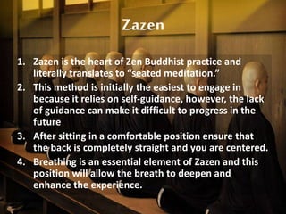 Zazen
1. Zazen is the heart of Zen Buddhist practice and
literally translates to “seated meditation.”
2. This method is initially the easiest to engage in
because it relies on self-guidance, however, the lack
of guidance can make it difficult to progress in the
future
3. After sitting in a comfortable position ensure that
the back is completely straight and you are centered.
4. Breathing is an essential element of Zazen and this
position will allow the breath to deepen and
enhance the experience.
 