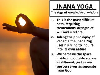 _JNANA YOGA_
The Yoga of knowledge or wisdom
1. This is the most difficult
path, requiring
tremendous strength of
will and intellect.
2. Taking the philosophy of
Vedanta the Jnana Yogi
uses his mind to inquire
into its own nature.
3. We perceive the space
inside and outside a glass
as different, just as we
see ourselves as separate
from God.
 