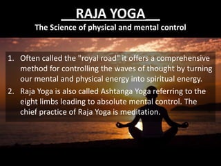 __RAJA YOGA__
The Science of physical and mental control
1. Often called the "royal road" it offers a comprehensive
method for controlling the waves of thought by turning
our mental and physical energy into spiritual energy.
2. Raja Yoga is also called Ashtanga Yoga referring to the
eight limbs leading to absolute mental control. The
chief practice of Raja Yoga is meditation.
 