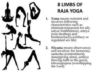 8 LIMBS OF
RAJA YOGA
1. Yama means restraint and
involves following
characteristics such as
ahmisa(compassion for all),
satya( truthfulness), asteya
(non-stealing) and
brahmacharya (celibacy or
regulated sex life)
2. Niyama means observances
and involves: hri (remorse),
santosha (contentment),
dana(giving alms), astikya
(having faith in the guru),
ishvarapujana (worshipping
the Lord)
 