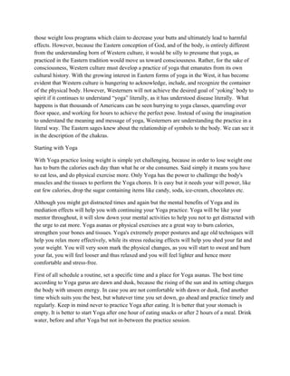 those weight loss programs which claim to decrease your butts and ultimately lead to harmful
effects. However, because the Eastern conception of God, and of the body, is entirely different
from the understanding born of Western culture, it would be silly to presume that yoga, as
practiced in the Eastern tradition would move us toward consciousness. Rather, for the sake of
consciousness, Western culture must develop a practice of yoga that emanates from its own
cultural history. With the growing interest in Eastern forms of yoga in the West, it has become
evident that Western culture is hungering to acknowledge, include, and recognize the container
of the physical body. However, Westerners will not achieve the desired goal of ‘yoking’ body to
spirit if it continues to understand “yoga” literally, as it has understood disease literally. What
happens is that thousands of Americans can be seen hurrying to yoga classes, quarreling over
floor space, and working for hours to achieve the perfect pose. Instead of using the imagination
to understand the meaning and message of yoga, Westerners are understanding the practice in a
literal way. The Eastern sages knew about the relationship of symbols to the body. We can see it
in the description of the chakras.
Starting with Yoga
With Yoga practice losing weight is simple yet challenging, because in order to lose weight one
has to burn the calories each day than what he or she consumes. Said simply it means you have
to eat less, and do physical exercise more. Only Yoga has the power to challenge the body's
muscles and the tissues to perform the Yoga chores. It is easy but it needs your will power, like
eat few calories, drop the sugar containing items like candy, soda, ice-cream, chocolates etc.
Although you might get distracted times and again but the mental benefits of Yoga and its
mediation effects will help you with continuing your Yoga practice. Yoga will be like your
mentor throughout, it will slow down your mental activities to help you not to get distracted with
the urge to eat more. Yoga asanas or physical exercises are a great way to burn calories,
strengthen your bones and tissues. Yoga's extremely proper postures and age old techniques will
help you relax more effectively, while its stress reducing effects will help you shed your fat and
your weight. You will very soon mark the physical changes, as you will start to sweat and burn
your fat, you will feel looser and thus relaxed and you will feel lighter and hence more
comfortable and stress-free.
First of all schedule a routine, set a specific time and a place for Yoga asanas. The best time
according to Yoga gurus are dawn and dusk, because the rising of the sun and its setting charges
the body with unseen energy. In case you are not comfortable with dawn or dusk, find another
time which suits you the best, but whatever time you set down, go ahead and practice timely and
regularly. Keep in mind never to practice Yoga after eating. It is better that your stomach is
empty. It is better to start Yoga after one hour of eating snacks or after 2 hours of a meal. Drink
water, before and after Yoga but not in-between the practice session.
 