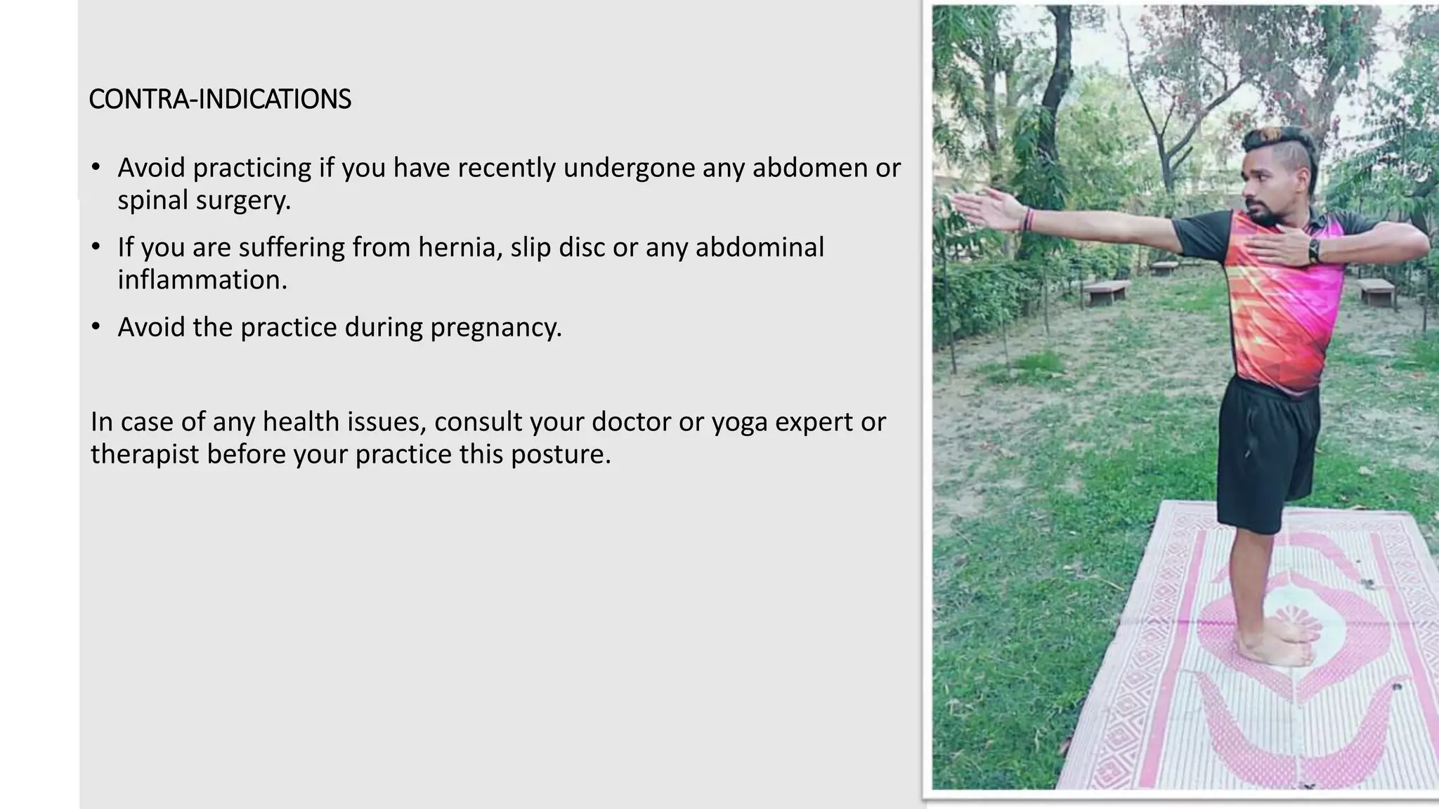 CONTRA-INDICATIONS
• Avoid practicing if you have recently undergone any abdomen or
spinal surgery.
• If you are suffering from hernia, slip disc or any abdominal
inflammation.
• Avoid the practice during pregnancy.
In case of any health issues, consult your doctor or yoga expert or
therapist before your practice this posture.
 