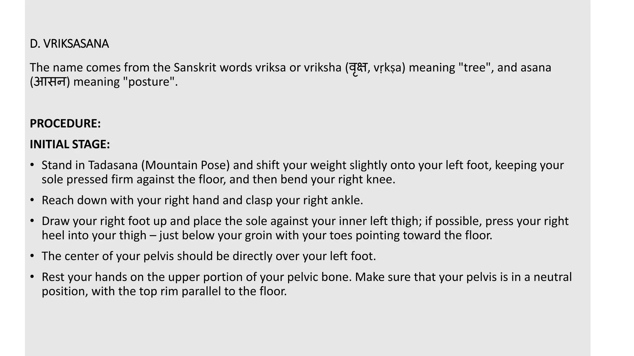D. VRIKSASANA
The name comes from the Sanskrit words vriksa or vriksha (वृक्ष, vṛkṣa) meaning "tree", and asana
(आसन) meaning "posture".
PROCEDURE:
INITIAL STAGE:
• Stand in Tadasana (Mountain Pose) and shift your weight slightly onto your left foot, keeping your
sole pressed firm against the floor, and then bend your right knee.
• Reach down with your right hand and clasp your right ankle.
• Draw your right foot up and place the sole against your inner left thigh; if possible, press your right
heel into your thigh – just below your groin with your toes pointing toward the floor.
• The center of your pelvis should be directly over your left foot.
• Rest your hands on the upper portion of your pelvic bone. Make sure that your pelvis is in a neutral
position, with the top rim parallel to the floor.
 
