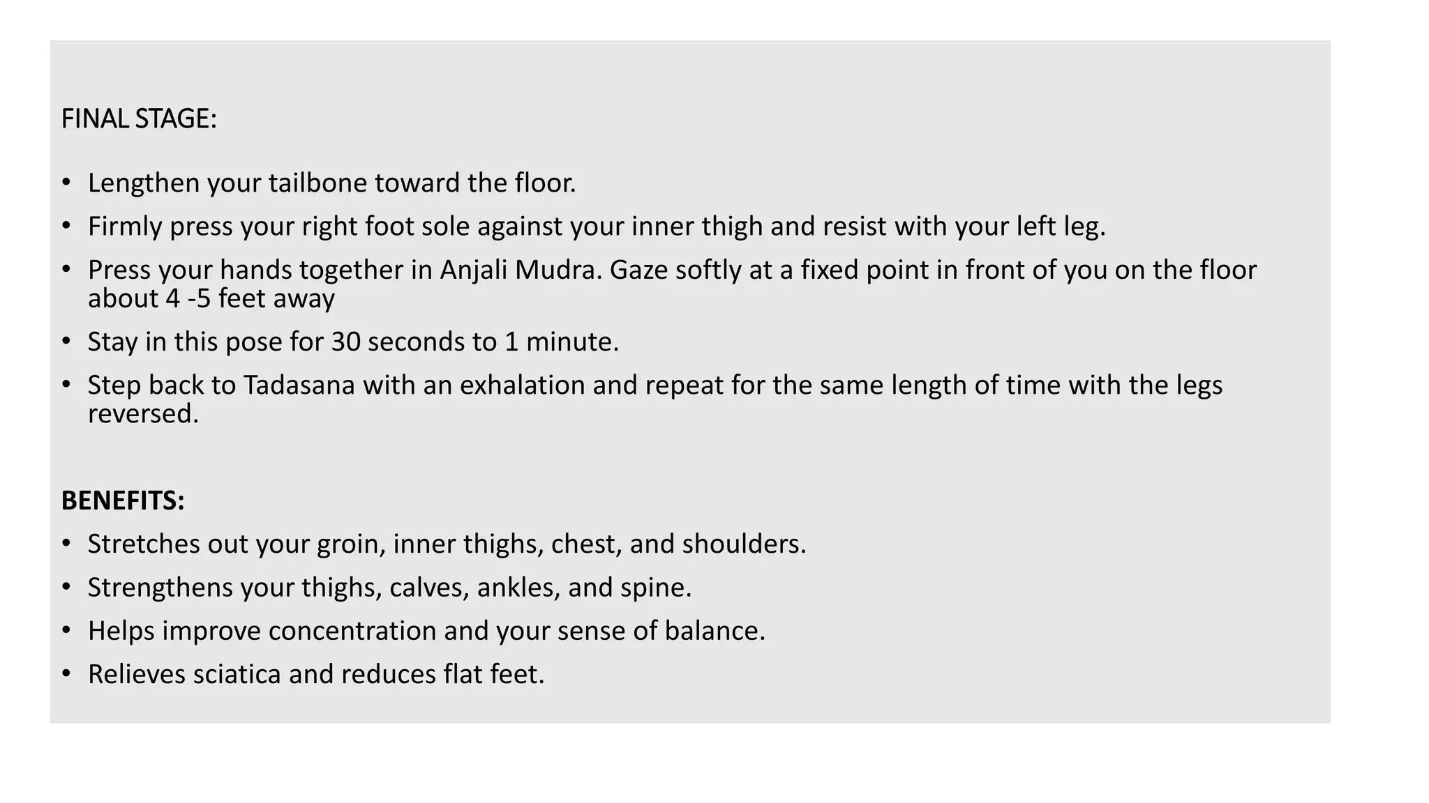 FINAL STAGE:
• Lengthen your tailbone toward the floor.
• Firmly press your right foot sole against your inner thigh and resist with your left leg.
• Press your hands together in Anjali Mudra. Gaze softly at a fixed point in front of you on the floor
about 4 -5 feet away
• Stay in this pose for 30 seconds to 1 minute.
• Step back to Tadasana with an exhalation and repeat for the same length of time with the legs
reversed.
BENEFITS:
• Stretches out your groin, inner thighs, chest, and shoulders.
• Strengthens your thighs, calves, ankles, and spine.
• Helps improve concentration and your sense of balance.
• Relieves sciatica and reduces flat feet.
 