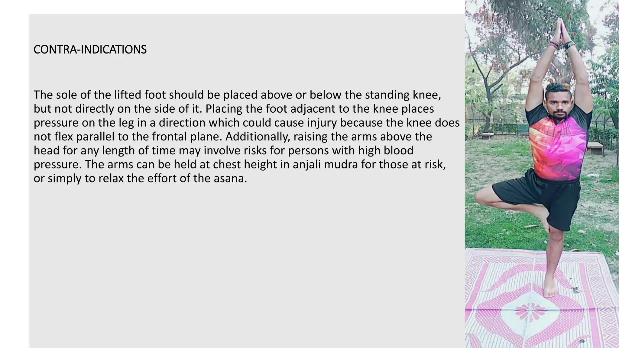 CONTRA-INDICATIONS
The sole of the lifted foot should be placed above or below the standing knee,
but not directly on the side of it. Placing the foot adjacent to the knee places
pressure on the leg in a direction which could cause injury because the knee does
not flex parallel to the frontal plane. Additionally, raising the arms above the
head for any length of time may involve risks for persons with high blood
pressure. The arms can be held at chest height in anjali mudra for those at risk,
or simply to relax the effort of the asana.
 