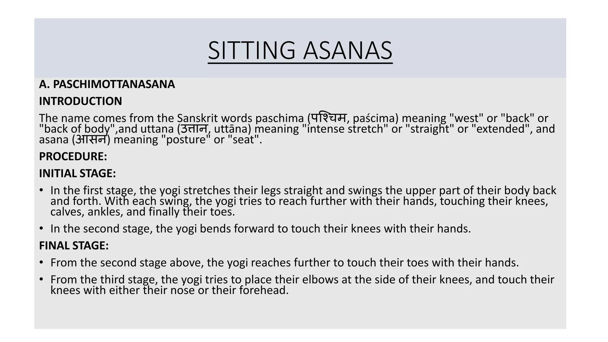 SITTING ASANAS
A. PASCHIMOTTANASANA
INTRODUCTION
The name comes from the Sanskrit words paschima (पश्चिम, paścima) meaning "west" or "back" or
"back of body",and uttana (उत्तान, uttāna) meaning "intense stretch" or "straight" or "extended", and
asana (आसन) meaning "posture" or "seat".
PROCEDURE:
INITIAL STAGE:
• In the first stage, the yogi stretches their legs straight and swings the upper part of their body back
and forth. With each swing, the yogi tries to reach further with their hands, touching their knees,
calves, ankles, and finally their toes.
• In the second stage, the yogi bends forward to touch their knees with their hands.
FINAL STAGE:
• From the second stage above, the yogi reaches further to touch their toes with their hands.
• From the third stage, the yogi tries to place their elbows at the side of their knees, and touch their
knees with either their nose or their forehead.
 