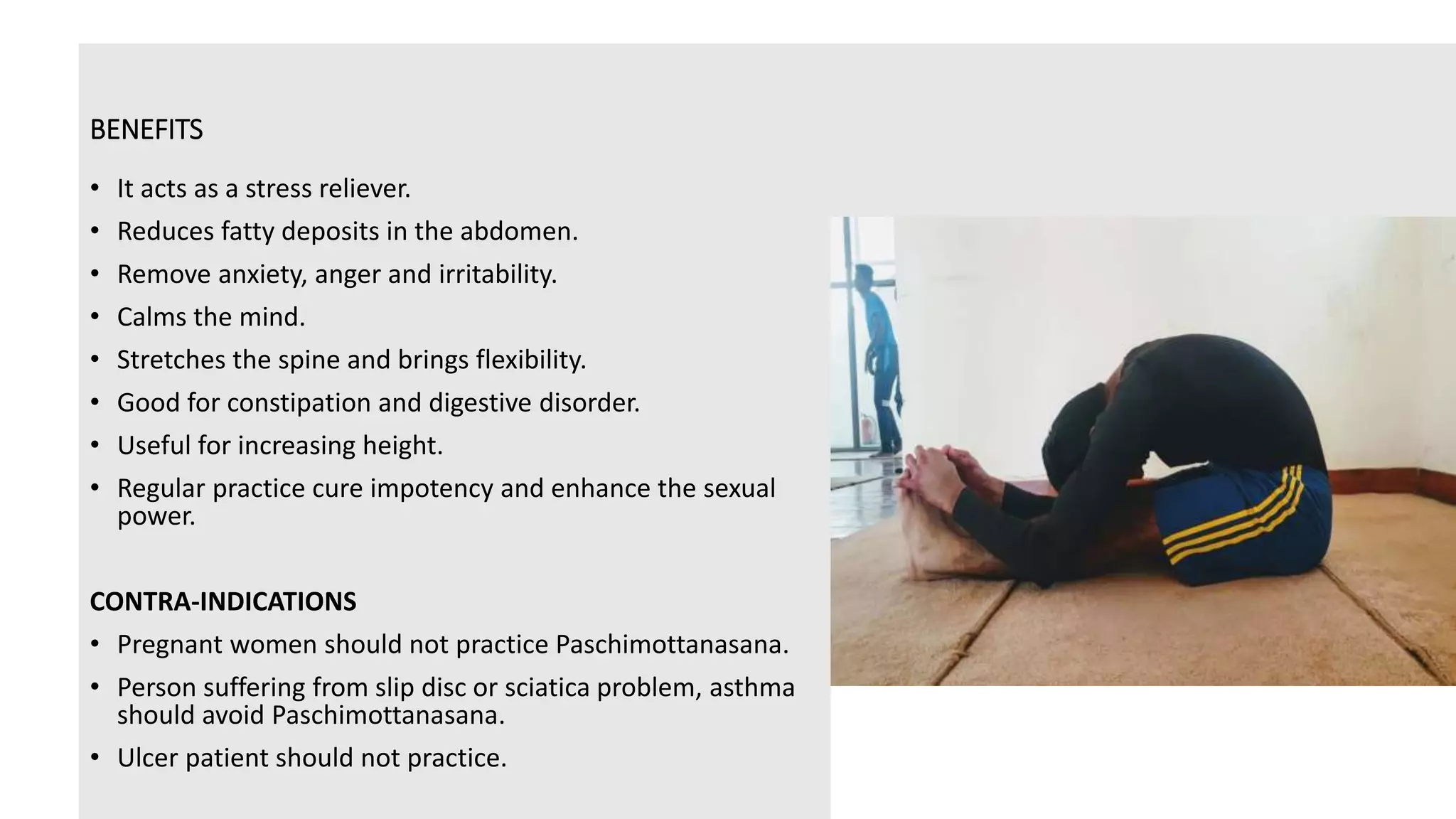 BENEFITS
• It acts as a stress reliever.
• Reduces fatty deposits in the abdomen.
• Remove anxiety, anger and irritability.
• Calms the mind.
• Stretches the spine and brings flexibility.
• Good for constipation and digestive disorder.
• Useful for increasing height.
• Regular practice cure impotency and enhance the sexual
power.
CONTRA-INDICATIONS
• Pregnant women should not practice Paschimottanasana.
• Person suffering from slip disc or sciatica problem, asthma
should avoid Paschimottanasana.
• Ulcer patient should not practice.
 