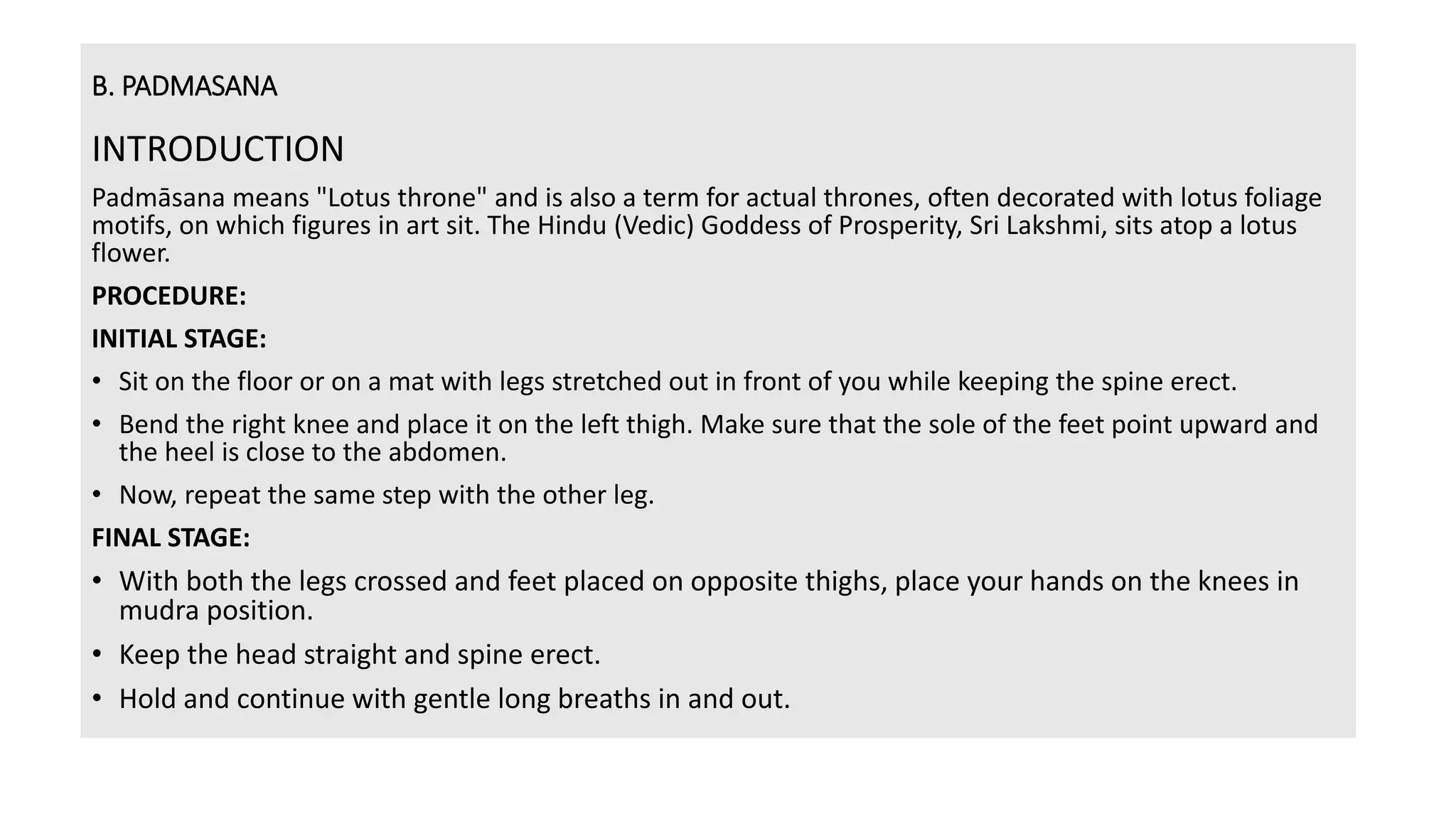 B. PADMASANA
INTRODUCTION
Padmāsana means "Lotus throne" and is also a term for actual thrones, often decorated with lotus foliage
motifs, on which figures in art sit. The Hindu (Vedic) Goddess of Prosperity, Sri Lakshmi, sits atop a lotus
flower.
PROCEDURE:
INITIAL STAGE:
• Sit on the floor or on a mat with legs stretched out in front of you while keeping the spine erect.
• Bend the right knee and place it on the left thigh. Make sure that the sole of the feet point upward and
the heel is close to the abdomen.
• Now, repeat the same step with the other leg.
FINAL STAGE:
• With both the legs crossed and feet placed on opposite thighs, place your hands on the knees in
mudra position.
• Keep the head straight and spine erect.
• Hold and continue with gentle long breaths in and out.
 