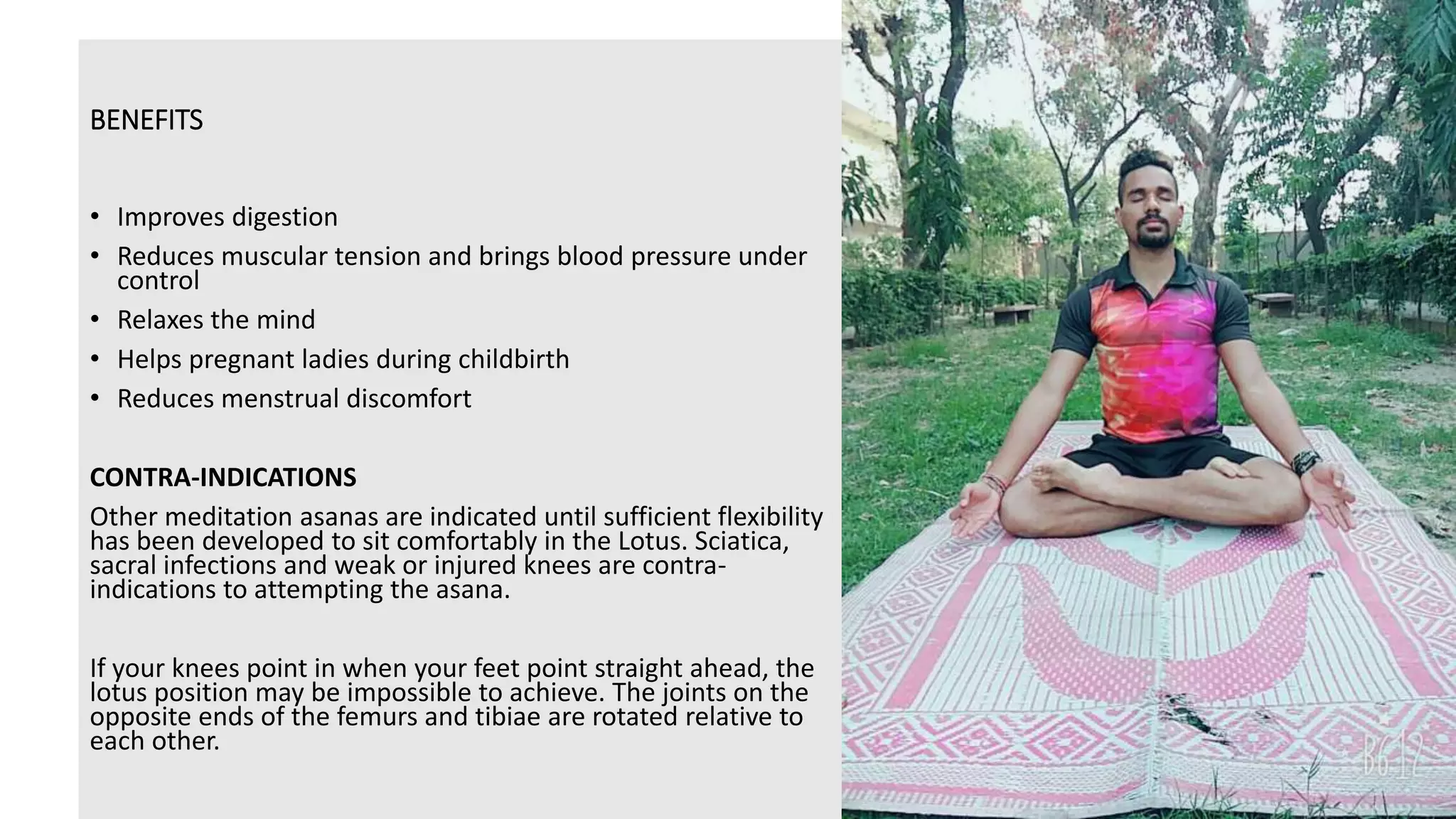 BENEFITS
• Improves digestion
• Reduces muscular tension and brings blood pressure under
control
• Relaxes the mind
• Helps pregnant ladies during childbirth
• Reduces menstrual discomfort
CONTRA-INDICATIONS
Other meditation asanas are indicated until sufficient flexibility
has been developed to sit comfortably in the Lotus. Sciatica,
sacral infections and weak or injured knees are contra-
indications to attempting the asana.
If your knees point in when your feet point straight ahead, the
lotus position may be impossible to achieve. The joints on the
opposite ends of the femurs and tibiae are rotated relative to
each other.
 