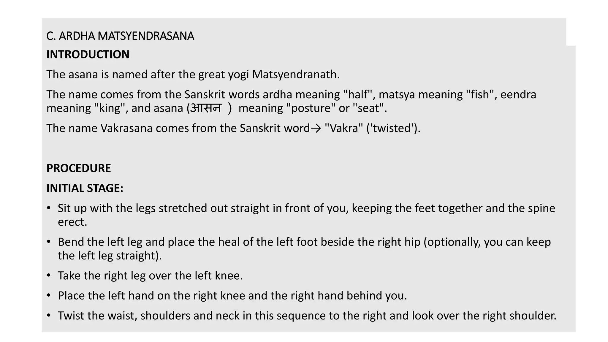C. ARDHA MATSYENDRASANA
INTRODUCTION
The asana is named after the great yogi Matsyendranath.
The name comes from the Sanskrit words ardha meaning "half", matsya meaning "fish", eendra
meaning "king", and asana (आसन ) meaning "posture" or "seat".
The name Vakrasana comes from the Sanskrit word→ "Vakra" ('twisted').
PROCEDURE
INITIAL STAGE:
• Sit up with the legs stretched out straight in front of you, keeping the feet together and the spine
erect.
• Bend the left leg and place the heal of the left foot beside the right hip (optionally, you can keep
the left leg straight).
• Take the right leg over the left knee.
• Place the left hand on the right knee and the right hand behind you.
• Twist the waist, shoulders and neck in this sequence to the right and look over the right shoulder.
 
