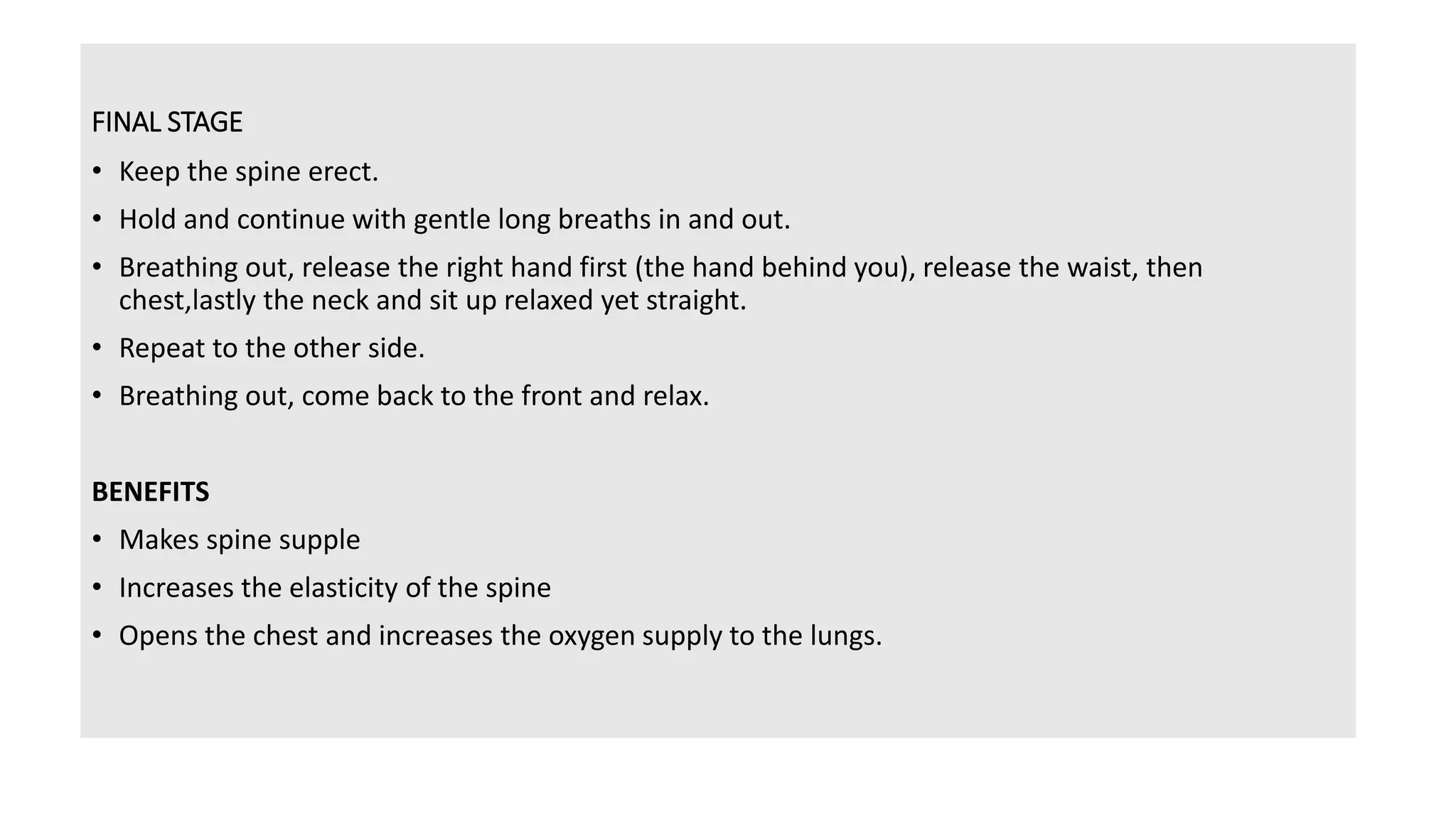 FINAL STAGE
• Keep the spine erect.
• Hold and continue with gentle long breaths in and out.
• Breathing out, release the right hand first (the hand behind you), release the waist, then
chest,lastly the neck and sit up relaxed yet straight.
• Repeat to the other side.
• Breathing out, come back to the front and relax.
BENEFITS
• Makes spine supple
• Increases the elasticity of the spine
• Opens the chest and increases the oxygen supply to the lungs.
 
