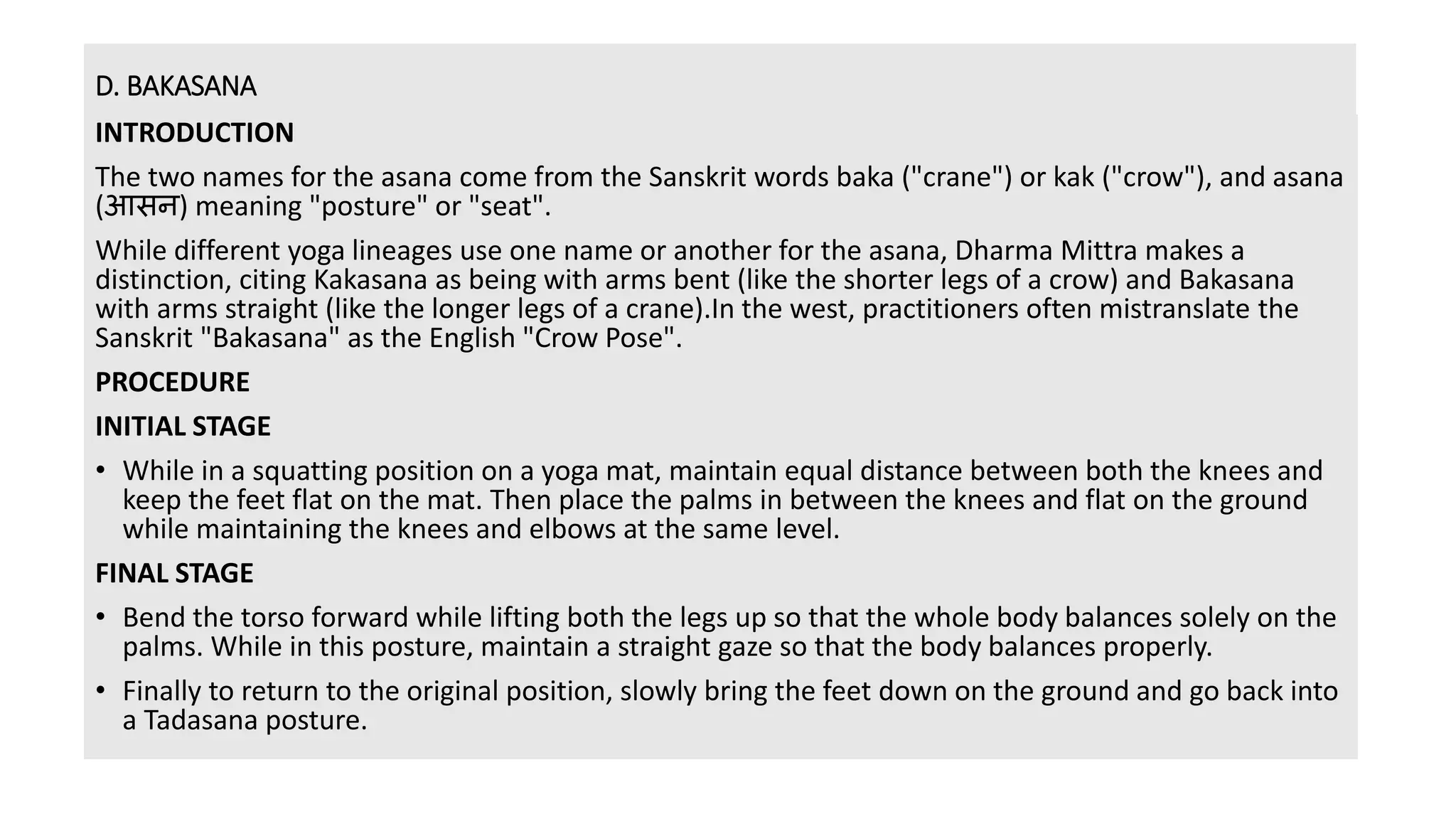 D. BAKASANA
INTRODUCTION
The two names for the asana come from the Sanskrit words baka ("crane") or kak ("crow"), and asana
(आसन) meaning "posture" or "seat".
While different yoga lineages use one name or another for the asana, Dharma Mittra makes a
distinction, citing Kakasana as being with arms bent (like the shorter legs of a crow) and Bakasana
with arms straight (like the longer legs of a crane).In the west, practitioners often mistranslate the
Sanskrit "Bakasana" as the English "Crow Pose".
PROCEDURE
INITIAL STAGE
• While in a squatting position on a yoga mat, maintain equal distance between both the knees and
keep the feet flat on the mat. Then place the palms in between the knees and flat on the ground
while maintaining the knees and elbows at the same level.
FINAL STAGE
• Bend the torso forward while lifting both the legs up so that the whole body balances solely on the
palms. While in this posture, maintain a straight gaze so that the body balances properly.
• Finally to return to the original position, slowly bring the feet down on the ground and go back into
a Tadasana posture.
 