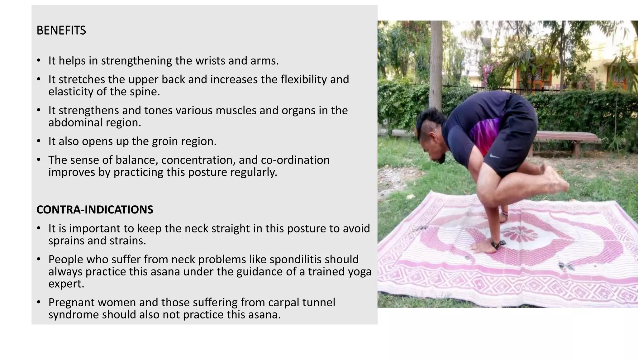 BENEFITS
• It helps in strengthening the wrists and arms.
• It stretches the upper back and increases the flexibility and
elasticity of the spine.
• It strengthens and tones various muscles and organs in the
abdominal region.
• It also opens up the groin region.
• The sense of balance, concentration, and co-ordination
improves by practicing this posture regularly.
CONTRA-INDICATIONS
• It is important to keep the neck straight in this posture to avoid
sprains and strains.
• People who suffer from neck problems like spondilitis should
always practice this asana under the guidance of a trained yoga
expert.
• Pregnant women and those suffering from carpal tunnel
syndrome should also not practice this asana.
 