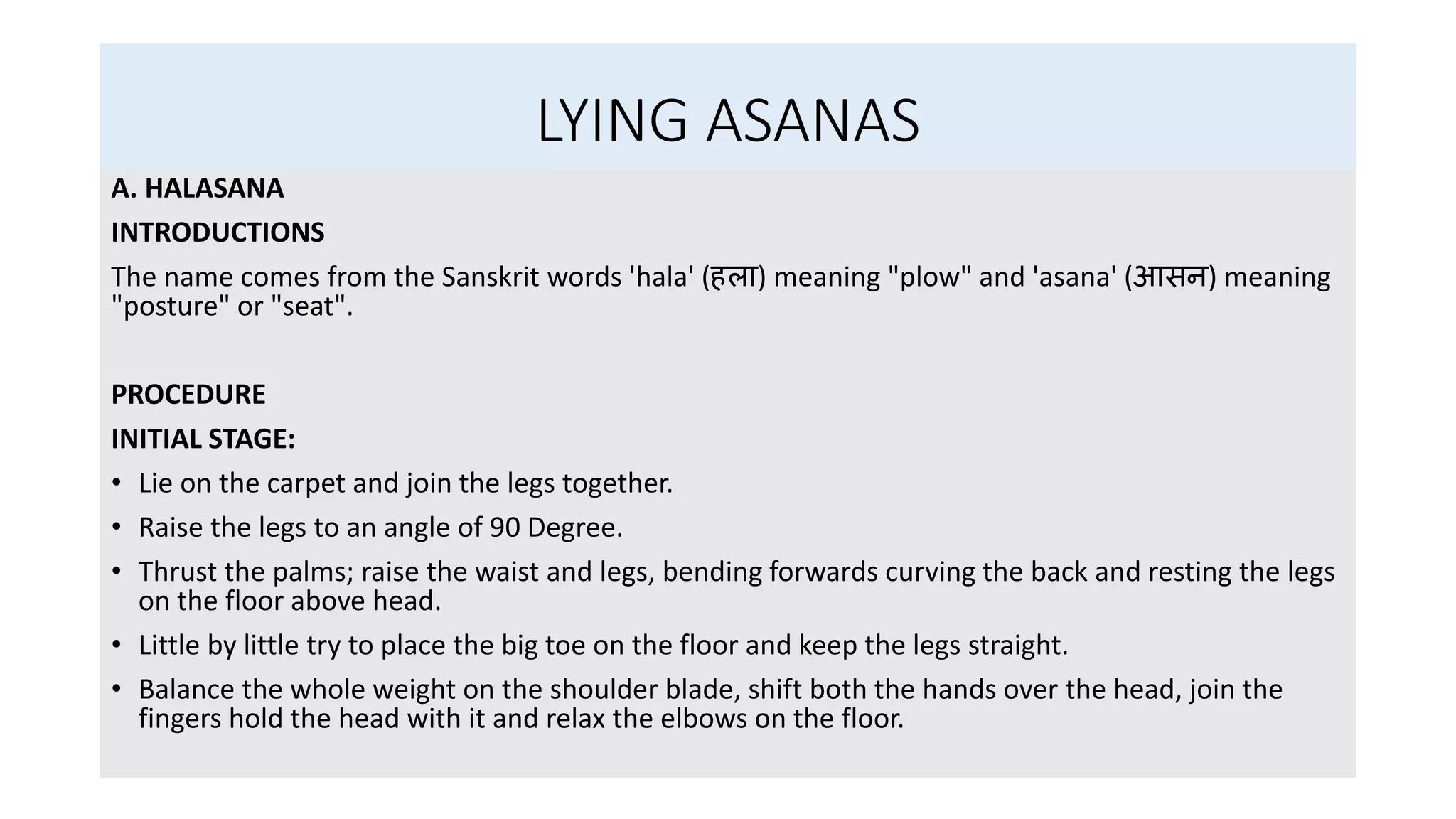 LYING ASANAS
A. HALASANA
INTRODUCTIONS
The name comes from the Sanskrit words 'hala' (हला) meaning "plow" and 'asana' (आसन) meaning
"posture" or "seat".
PROCEDURE
INITIAL STAGE:
• Lie on the carpet and join the legs together.
• Raise the legs to an angle of 90 Degree.
• Thrust the palms; raise the waist and legs, bending forwards curving the back and resting the legs
on the floor above head.
• Little by little try to place the big toe on the floor and keep the legs straight.
• Balance the whole weight on the shoulder blade, shift both the hands over the head, join the
fingers hold the head with it and relax the elbows on the floor.
 