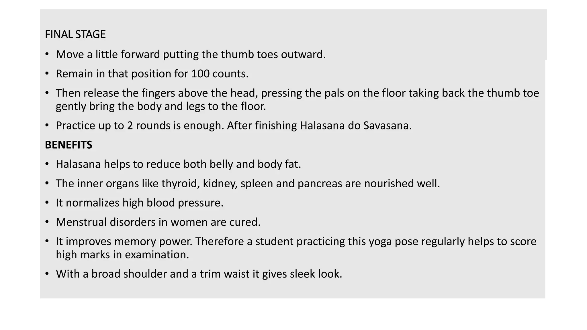 FINAL STAGE
• Move a little forward putting the thumb toes outward.
• Remain in that position for 100 counts.
• Then release the fingers above the head, pressing the pals on the floor taking back the thumb toe
gently bring the body and legs to the floor.
• Practice up to 2 rounds is enough. After finishing Halasana do Savasana.
BENEFITS
• Halasana helps to reduce both belly and body fat.
• The inner organs like thyroid, kidney, spleen and pancreas are nourished well.
• It normalizes high blood pressure.
• Menstrual disorders in women are cured.
• It improves memory power. Therefore a student practicing this yoga pose regularly helps to score
high marks in examination.
• With a broad shoulder and a trim waist it gives sleek look.
 