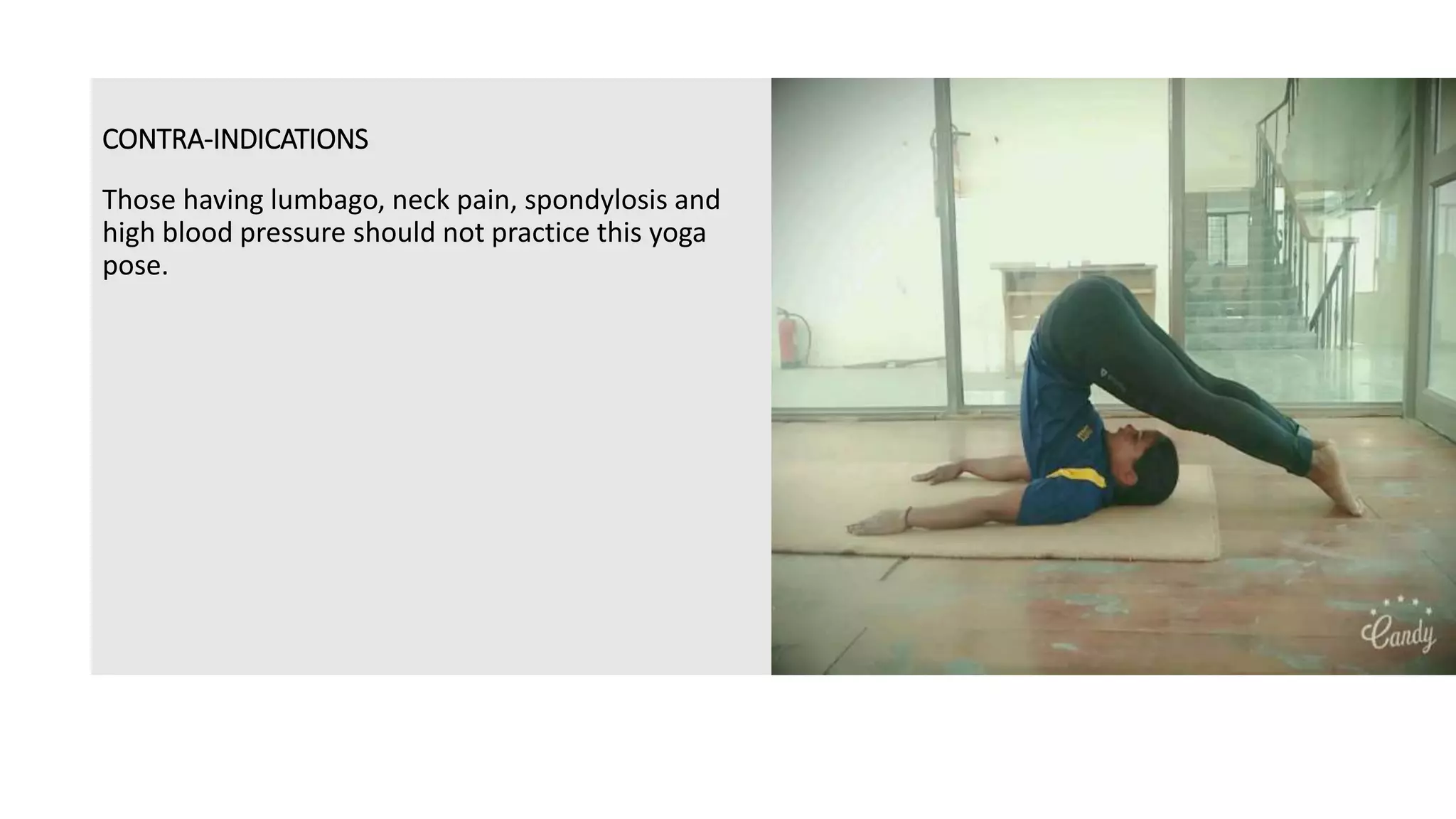 CONTRA-INDICATIONS
Those having lumbago, neck pain, spondylosis and
high blood pressure should not practice this yoga
pose.
 