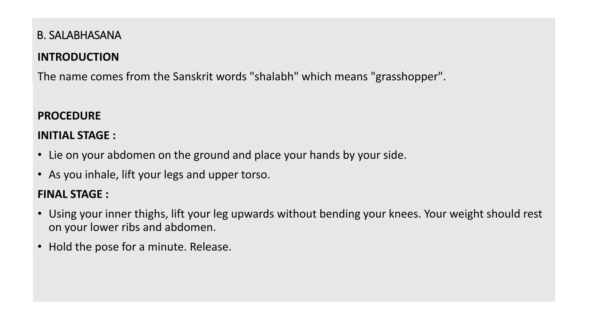 B. SALABHASANA
INTRODUCTION
The name comes from the Sanskrit words "shalabh" which means "grasshopper".
PROCEDURE
INITIAL STAGE :
• Lie on your abdomen on the ground and place your hands by your side.
• As you inhale, lift your legs and upper torso.
FINAL STAGE :
• Using your inner thighs, lift your leg upwards without bending your knees. Your weight should rest
on your lower ribs and abdomen.
• Hold the pose for a minute. Release.
 