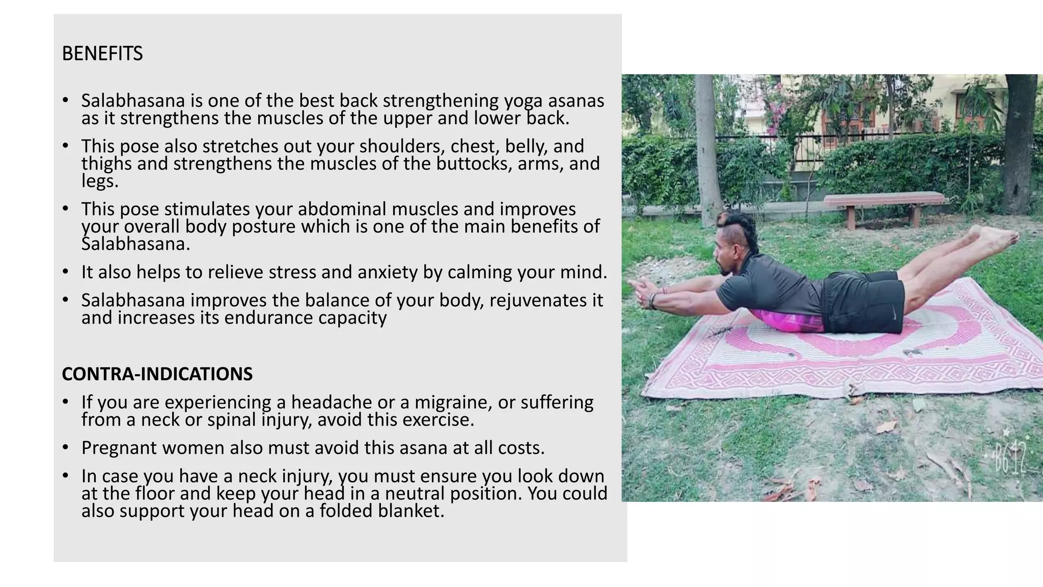 BENEFITS
• Salabhasana is one of the best back strengthening yoga asanas
as it strengthens the muscles of the upper and lower back.
• This pose also stretches out your shoulders, chest, belly, and
thighs and strengthens the muscles of the buttocks, arms, and
legs.
• This pose stimulates your abdominal muscles and improves
your overall body posture which is one of the main benefits of
Salabhasana.
• It also helps to relieve stress and anxiety by calming your mind.
• Salabhasana improves the balance of your body, rejuvenates it
and increases its endurance capacity
CONTRA-INDICATIONS
• If you are experiencing a headache or a migraine, or suffering
from a neck or spinal injury, avoid this exercise.
• Pregnant women also must avoid this asana at all costs.
• In case you have a neck injury, you must ensure you look down
at the floor and keep your head in a neutral position. You could
also support your head on a folded blanket.
 