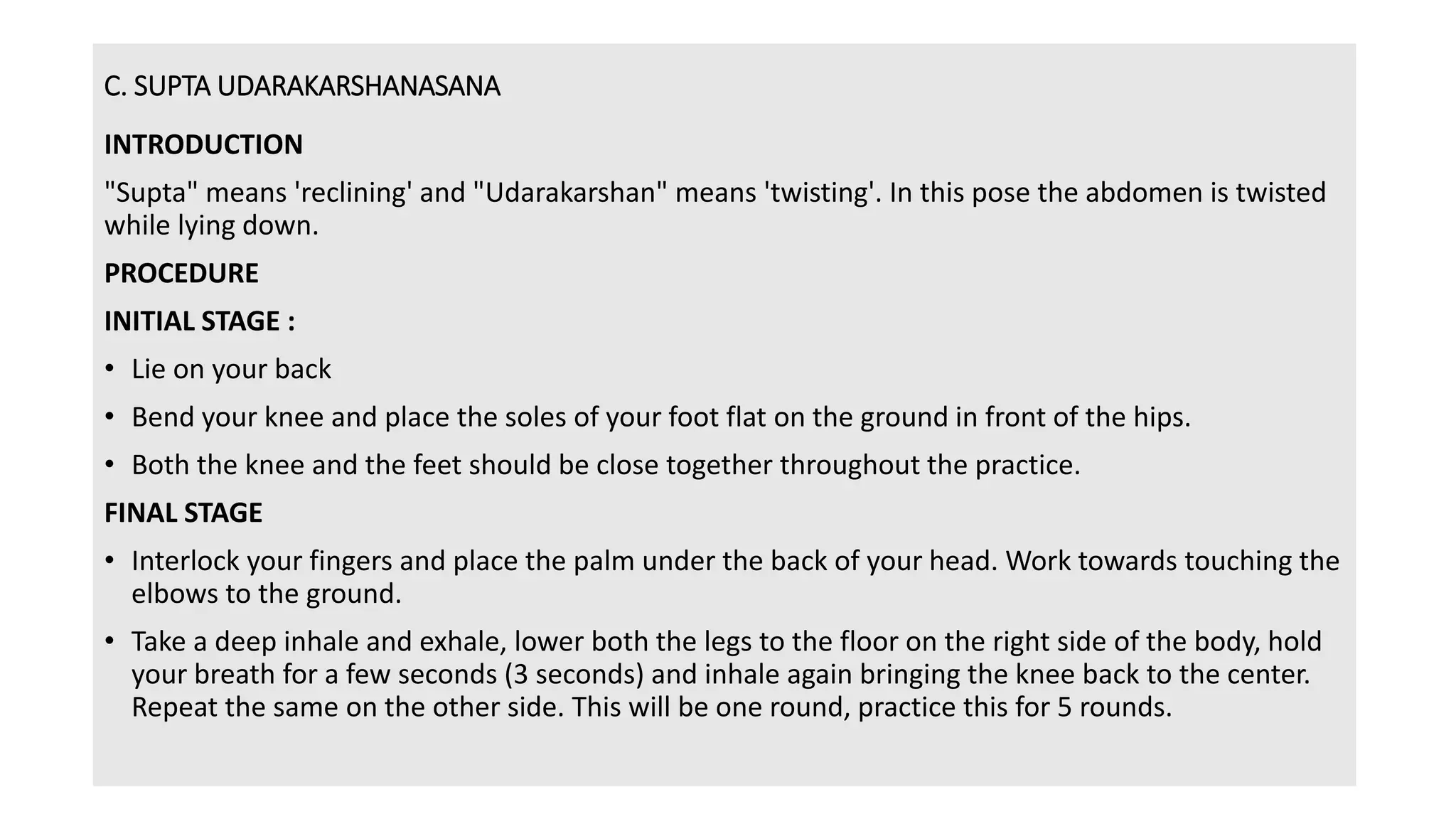 C. SUPTA UDARAKARSHANASANA
INTRODUCTION
"Supta" means 'reclining' and "Udarakarshan" means 'twisting'. In this pose the abdomen is twisted
while lying down.
PROCEDURE
INITIAL STAGE :
• Lie on your back
• Bend your knee and place the soles of your foot flat on the ground in front of the hips.
• Both the knee and the feet should be close together throughout the practice.
FINAL STAGE
• Interlock your fingers and place the palm under the back of your head. Work towards touching the
elbows to the ground.
• Take a deep inhale and exhale, lower both the legs to the floor on the right side of the body, hold
your breath for a few seconds (3 seconds) and inhale again bringing the knee back to the center.
Repeat the same on the other side. This will be one round, practice this for 5 rounds.
 