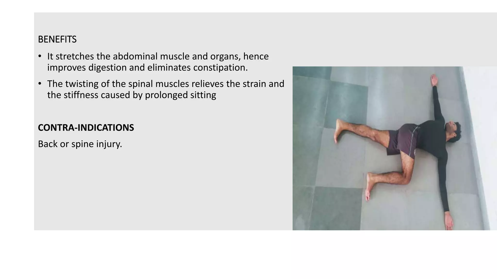 BENEFITS
• It stretches the abdominal muscle and organs, hence
improves digestion and eliminates constipation.
• The twisting of the spinal muscles relieves the strain and
the stiffness caused by prolonged sitting
CONTRA-INDICATIONS
Back or spine injury.
 