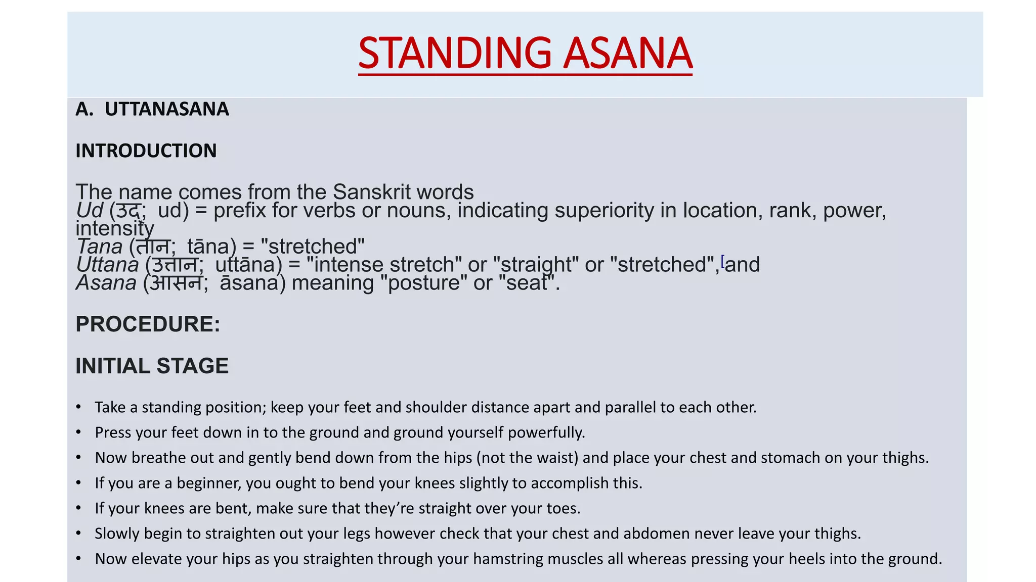 STANDING ASANA
A. UTTANASANA
INTRODUCTION
The name comes from the Sanskrit words
Ud (उद्; ud) = prefix for verbs or nouns, indicating superiority in location, rank, power,
intensity
Tana (तान; tāna) = "stretched"
Uttana (उत्तान; uttāna) = "intense stretch" or "straight" or "stretched",[and
Asana (आसन; āsana) meaning "posture" or "seat".
PROCEDURE:
INITIAL STAGE
• Take a standing position; keep your feet and shoulder distance apart and parallel to each other.
• Press your feet down in to the ground and ground yourself powerfully.
• Now breathe out and gently bend down from the hips (not the waist) and place your chest and stomach on your thighs.
• If you are a beginner, you ought to bend your knees slightly to accomplish this.
• If your knees are bent, make sure that they’re straight over your toes.
• Slowly begin to straighten out your legs however check that your chest and abdomen never leave your thighs.
• Now elevate your hips as you straighten through your hamstring muscles all whereas pressing your heels into the ground.
 