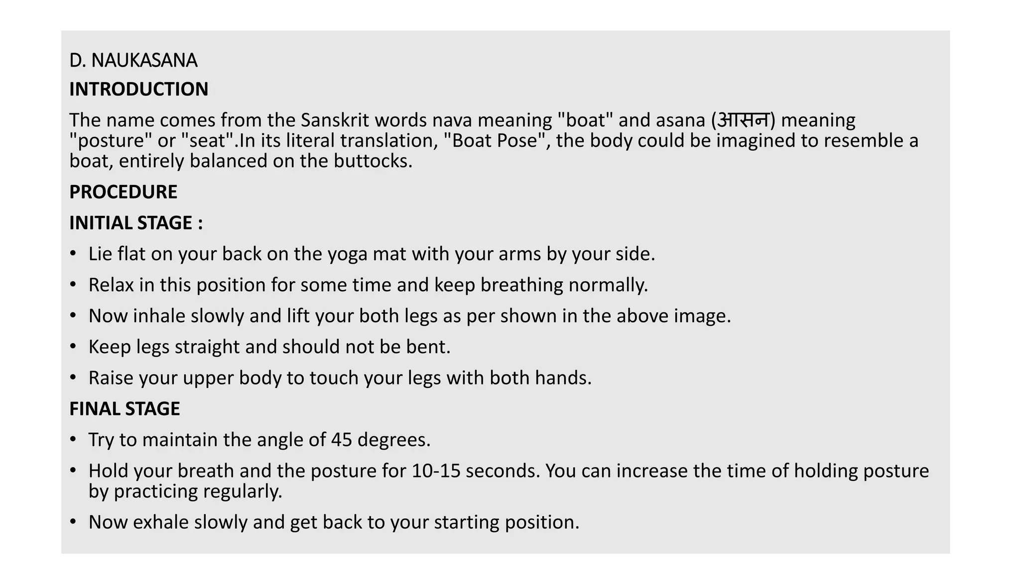 D. NAUKASANA
INTRODUCTION
The name comes from the Sanskrit words nava meaning "boat" and asana (आसन) meaning
"posture" or "seat".In its literal translation, "Boat Pose", the body could be imagined to resemble a
boat, entirely balanced on the buttocks.
PROCEDURE
INITIAL STAGE :
• Lie flat on your back on the yoga mat with your arms by your side.
• Relax in this position for some time and keep breathing normally.
• Now inhale slowly and lift your both legs as per shown in the above image.
• Keep legs straight and should not be bent.
• Raise your upper body to touch your legs with both hands.
FINAL STAGE
• Try to maintain the angle of 45 degrees.
• Hold your breath and the posture for 10-15 seconds. You can increase the time of holding posture
by practicing regularly.
• Now exhale slowly and get back to your starting position.
 