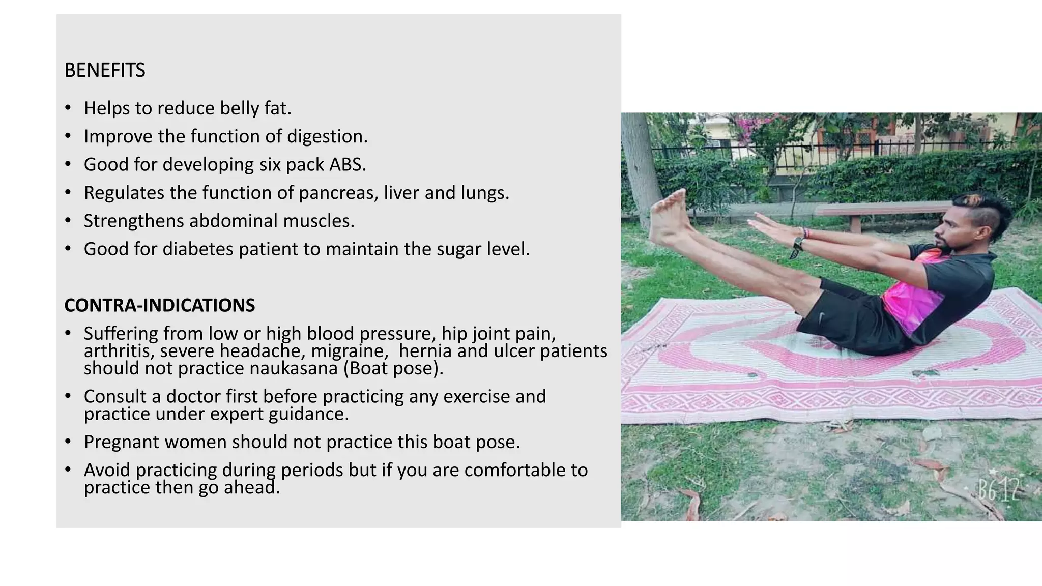 BENEFITS
• Helps to reduce belly fat.
• Improve the function of digestion.
• Good for developing six pack ABS.
• Regulates the function of pancreas, liver and lungs.
• Strengthens abdominal muscles.
• Good for diabetes patient to maintain the sugar level.
CONTRA-INDICATIONS
• Suffering from low or high blood pressure, hip joint pain,
arthritis, severe headache, migraine, hernia and ulcer patients
should not practice naukasana (Boat pose).
• Consult a doctor first before practicing any exercise and
practice under expert guidance.
• Pregnant women should not practice this boat pose.
• Avoid practicing during periods but if you are comfortable to
practice then go ahead.
 