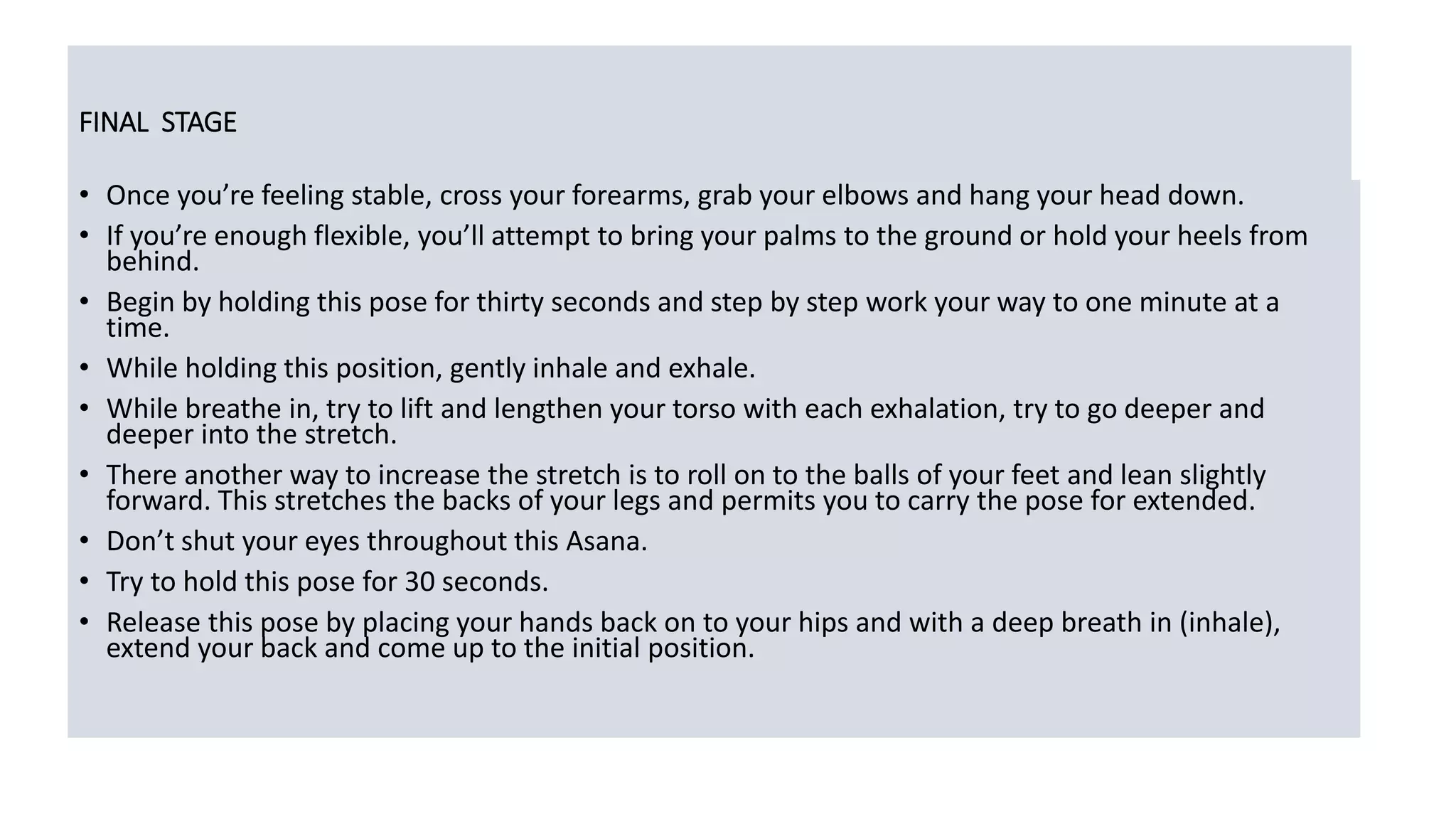FINAL STAGE
• Once you’re feeling stable, cross your forearms, grab your elbows and hang your head down.
• If you’re enough flexible, you’ll attempt to bring your palms to the ground or hold your heels from
behind.
• Begin by holding this pose for thirty seconds and step by step work your way to one minute at a
time.
• While holding this position, gently inhale and exhale.
• While breathe in, try to lift and lengthen your torso with each exhalation, try to go deeper and
deeper into the stretch.
• There another way to increase the stretch is to roll on to the balls of your feet and lean slightly
forward. This stretches the backs of your legs and permits you to carry the pose for extended.
• Don’t shut your eyes throughout this Asana.
• Try to hold this pose for 30 seconds.
• Release this pose by placing your hands back on to your hips and with a deep breath in (inhale),
extend your back and come up to the initial position.
 