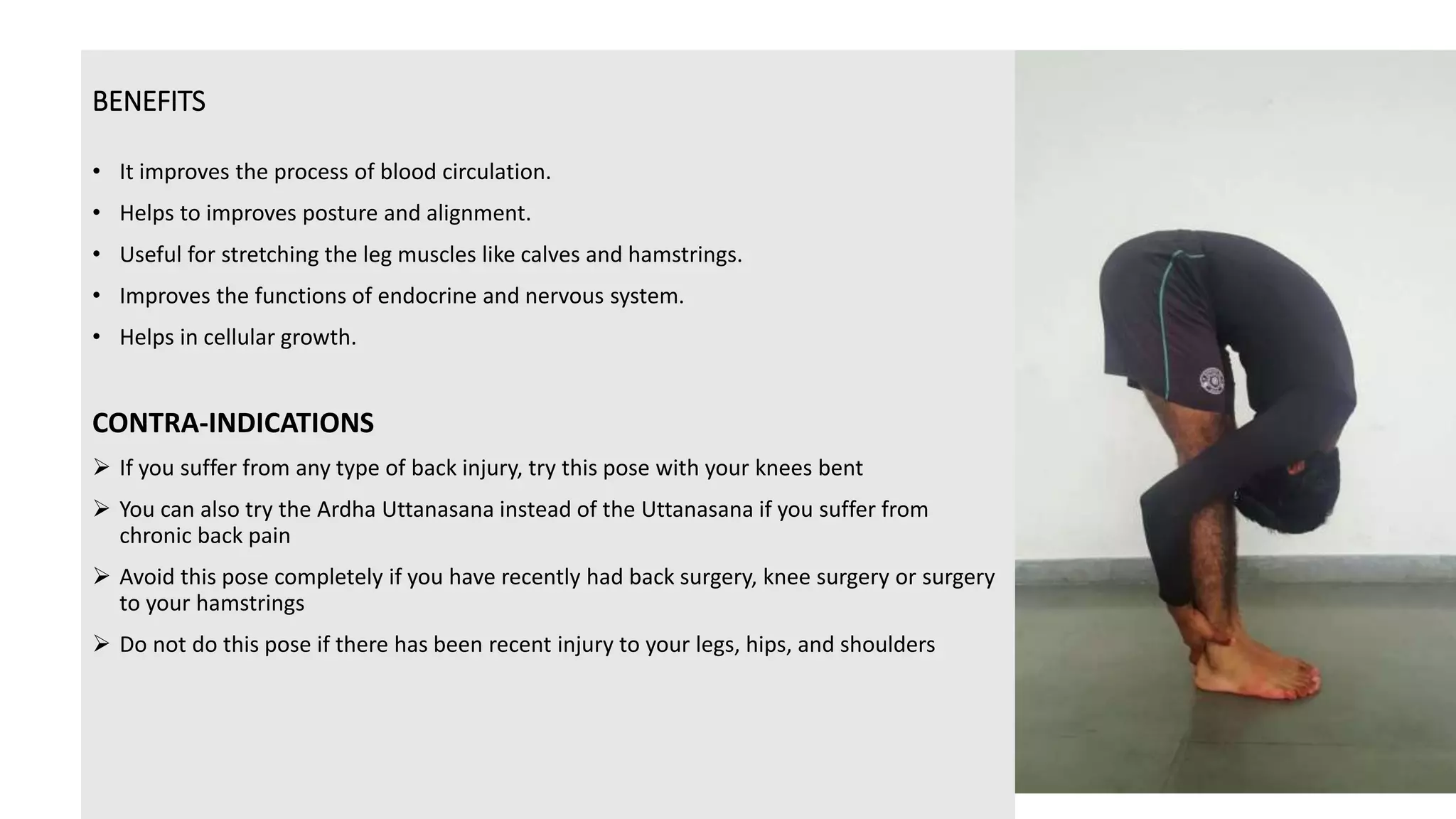 BENEFITS
• It improves the process of blood circulation.
• Helps to improves posture and alignment.
• Useful for stretching the leg muscles like calves and hamstrings.
• Improves the functions of endocrine and nervous system.
• Helps in cellular growth.
CONTRA-INDICATIONS
 If you suffer from any type of back injury, try this pose with your knees bent
 You can also try the Ardha Uttanasana instead of the Uttanasana if you suffer from
chronic back pain
 Avoid this pose completely if you have recently had back surgery, knee surgery or surgery
to your hamstrings
 Do not do this pose if there has been recent injury to your legs, hips, and shoulders
 