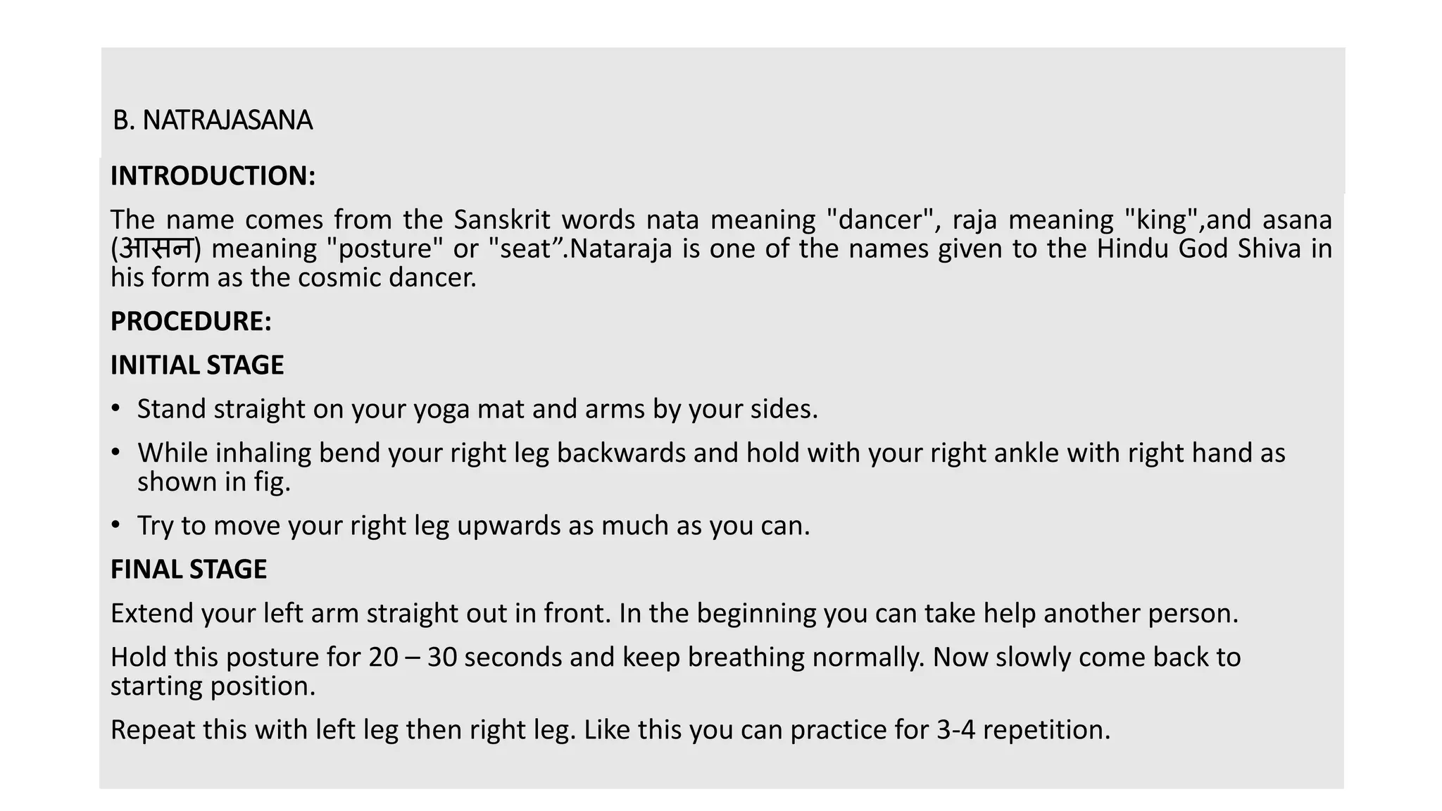 B. NATRAJASANA
INTRODUCTION:
The name comes from the Sanskrit words nata meaning "dancer", raja meaning "king",and asana
(आसन) meaning "posture" or "seat”.Nataraja is one of the names given to the Hindu God Shiva in
his form as the cosmic dancer.
PROCEDURE:
INITIAL STAGE
• Stand straight on your yoga mat and arms by your sides.
• While inhaling bend your right leg backwards and hold with your right ankle with right hand as
shown in fig.
• Try to move your right leg upwards as much as you can.
FINAL STAGE
Extend your left arm straight out in front. In the beginning you can take help another person.
Hold this posture for 20 – 30 seconds and keep breathing normally. Now slowly come back to
starting position.
Repeat this with left leg then right leg. Like this you can practice for 3-4 repetition.
 