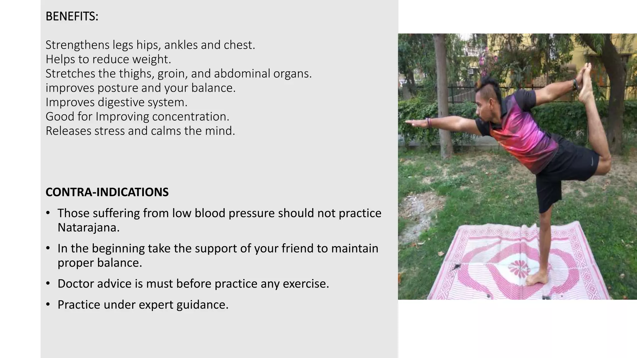 BENEFITS:
Strengthens legs hips, ankles and chest.
Helps to reduce weight.
Stretches the thighs, groin, and abdominal organs.
improves posture and your balance.
Improves digestive system.
Good for Improving concentration.
Releases stress and calms the mind.
CONTRA-INDICATIONS
• Those suffering from low blood pressure should not practice
Natarajana.
• In the beginning take the support of your friend to maintain
proper balance.
• Doctor advice is must before practice any exercise.
• Practice under expert guidance.
 