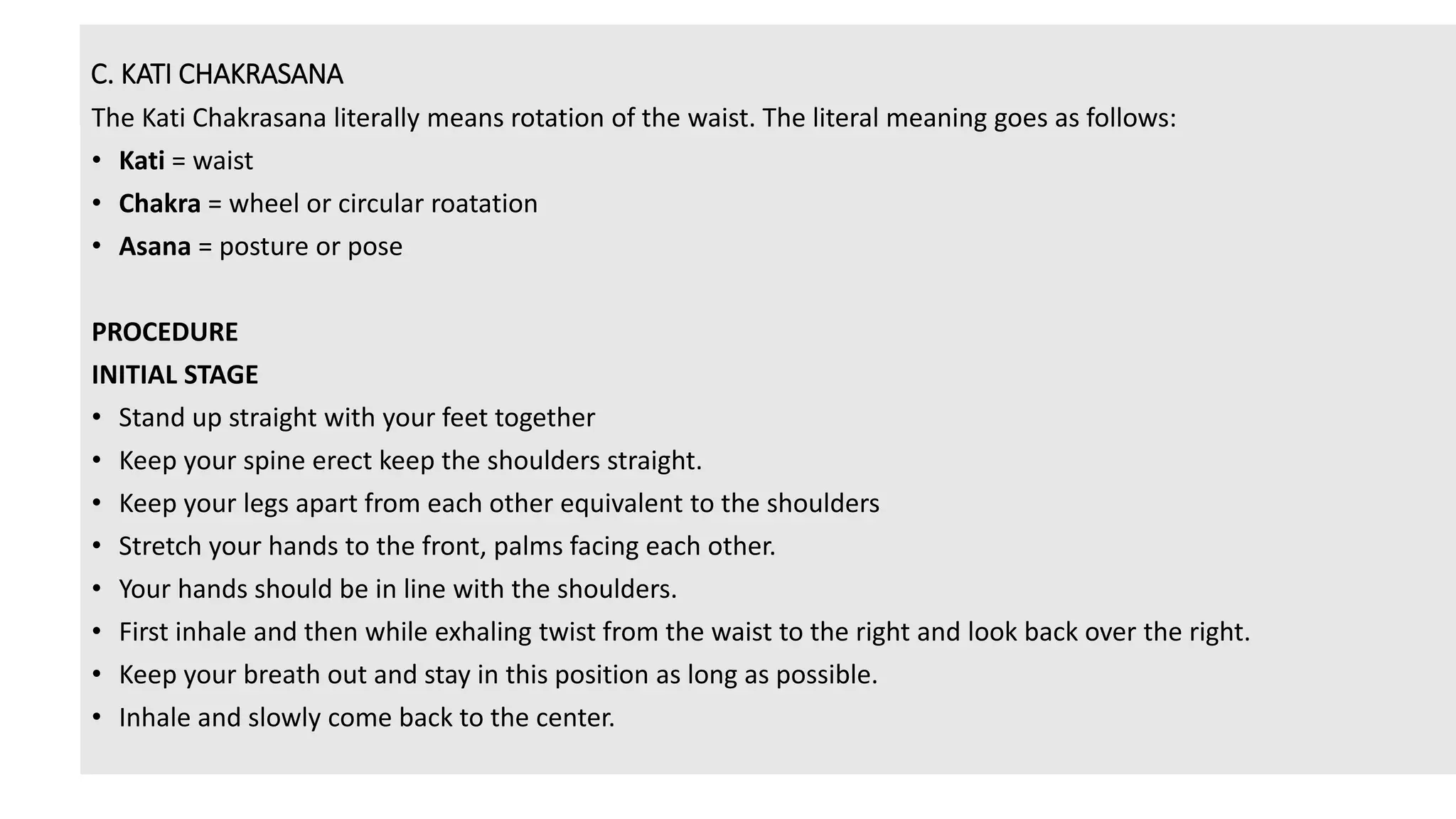 C. KATI CHAKRASANA
The Kati Chakrasana literally means rotation of the waist. The literal meaning goes as follows:
• Kati = waist
• Chakra = wheel or circular roatation
• Asana = posture or pose
PROCEDURE
INITIAL STAGE
• Stand up straight with your feet together
• Keep your spine erect keep the shoulders straight.
• Keep your legs apart from each other equivalent to the shoulders
• Stretch your hands to the front, palms facing each other.
• Your hands should be in line with the shoulders.
• First inhale and then while exhaling twist from the waist to the right and look back over the right.
• Keep your breath out and stay in this position as long as possible.
• Inhale and slowly come back to the center.
 