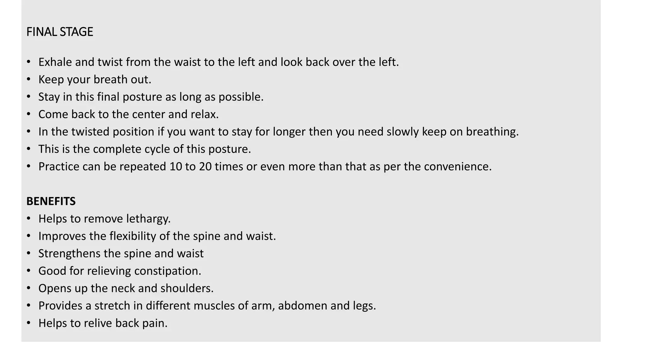 FINAL STAGE
• Exhale and twist from the waist to the left and look back over the left.
• Keep your breath out.
• Stay in this final posture as long as possible.
• Come back to the center and relax.
• In the twisted position if you want to stay for longer then you need slowly keep on breathing.
• This is the complete cycle of this posture.
• Practice can be repeated 10 to 20 times or even more than that as per the convenience.
BENEFITS
• Helps to remove lethargy.
• Improves the flexibility of the spine and waist.
• Strengthens the spine and waist
• Good for relieving constipation.
• Opens up the neck and shoulders.
• Provides a stretch in different muscles of arm, abdomen and legs.
• Helps to relive back pain.
 