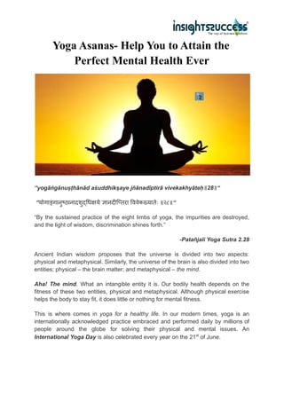 Yoga Asanas- Help You to Attain the
Perfect Mental Health Ever
“yogāṅgānuṣṭhānād aśuddhikṣaye jñānadīptirā vivekakhyāteḥ॥28॥“
“योगाङ्गानुष्ठानादशुद्धिक्षये ज्ञानदीप्तिरा विवेकख्यातेः ॥२८॥“
“By the sustained practice of the eight limbs of yoga, the impurities are destroyed,
and the light of wisdom, discrimination shines forth.”
-Patañjali Yoga Sutra 2.28
Ancient Indian wisdom proposes that the universe is divided into two aspects:
physical and metaphysical. Similarly, the universe of the brain is also divided into two
entities; physical – the brain matter; and metaphysical – the mind.
Aha! The mind. What an intangible entity it is. Our bodily health depends on the
fitness of these two entities, physical and metaphysical. Although physical exercise
helps the body to stay fit, it does little or nothing for mental fitness.
This is where comes in yoga for a healthy life. In our modern times, yoga is an
internationally acknowledged practice embraced and performed daily by millions of
people around the globe for solving their physical and mental issues. An
International Yoga Day is also celebrated every year on the 21st
of June.
 