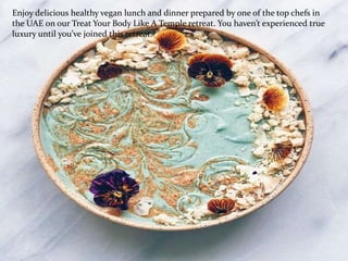 Enjoy delicious healthy vegan lunch and dinner prepared by one of the top chefs in
the UAE on our Treat Your Body Like A Temple retreat. You haven’t experienced true
luxury until you’ve joined this retreat.
 