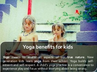 Yoga benefits for kids
Yoga means to access all aspects of our true nature. New
generation kids learn yoga from their school. Yoga builds self-
esteem and self-respect. A child’s yoga practice is a convenience to
experience play and focus without worrying about being wrong.
 