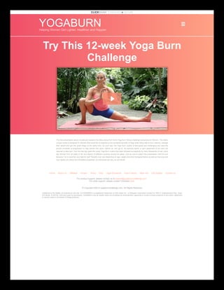 YOGABURN
Helping Women Get Lighter, Healthier and Happier
Try This 12-week Yoga Burn
Challenge
The free presentation above reveals and explains the follow along from home Yoga Burn fitness challenge exclusively for Women. This totally
unique routine is designed for Women that would like to experience the wonderful benefits of Yoga while being able to burn calories, manage
their weight and get into great shape at the same time. As you'll see, the Yoga Burn routine is fast-paced and challenging and uses the
proven principals of progression to help women trim down, tighten up, and get fit. No exercise bands or gym equipment of any kind are
required to take part. Over the last few years this exact Yoga Burn routine has been followed successfully by many thousands of real, every
day Women from all walks of life and dozens of different countries across the globe. Just be sure to watch this presentation until the end
because I try to save the very best for last! *Results may vary depending on age, weight and other biological factors as well as how long and
how closely you follow the information presented. As individuals will vary, so will results.
Home About Us Affiliates Privacy Terms FAQ Legal Disclaimer How It Works More Info Get Started Contact Us
For product support, please contact us at support@yogaburnchallenge.com.

For order support, please contact Clickbank here.
© Copyright ©2014 yogaburnchallenge.com. All Rights Reserved
ClickBank is the retailer of products on this site. CLICKBANK® is a registered trademark of Click Sales Inc., a Delaware corporation located at 1444 S. Entertainment Ave., Suite
410 Boise, ID 83709, USA and used by permission. ClickBank's role as retailer does not constitute an endorsement, approval or review of these products or any claim, statement
or opinion used in promotion of these products.
 