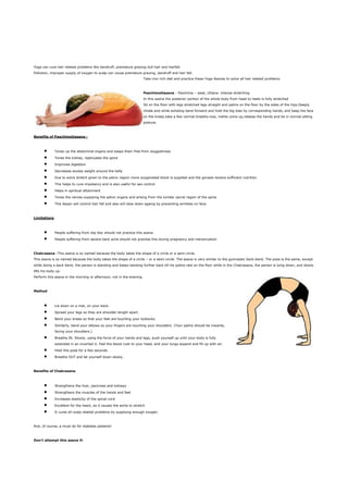 Yoga can cure hair related problems like dandruff, premature greying dull hair and hairfall.
Pollution, improper supply of oxygen to scalp can cause premature greying, dandruff and hair fall.
                                                                       Take iron rich diet and practice these Yoga Asanas to solve all hair related problems.



                                                                       Paschimottasana : Paschima – west, Uttana- intense stretching
                                                                       In this asana the posterior portion of the whole body from head to heels is fully stretched
                                                                       Sit on the floor with legs stretched legs straight and palms on the floor by the sides of the hips.Deeply
                                                                       inhale and while exhaling bend forward and hold the big toes by corresponding hands, and keep the face
                                                                       on the knees.take a few normal breaths.now, inahle come up,release the hands and be in normal sitting
                                                                       posture.



Benefits of Paschimottasana :



              Tones up the abdominal organs and keeps them free from sluggishness

              Tones the kidney, rejenuates the spine

              Improves digestion

              Decreases excess weight around the belly

              Due to extra stretch given to the pelvic region more oxygenated blood is supplied and the gonads receive sufficient nutrition

              This helps to cure impotency and is also useful for sex control

              Helps in spiritual attainment

              Tones the nerves supplying the pelvic organs and arising from the lumber sacral region of the spine

              This Aasan will control hair fall and also will slow down ageing by preventing wrinkles on face.



Limitations



              People suffering from slip disc should not practice this asana

              People suffering from severe back ache should not practise this during pregnancy and menstruation



Chakrasana :This asana is so named because the body takes the shape of a circle or a semi circle.
This asana is so named because the body takes the shape of a circle – or a semi-circle. The asana is very similar to the gymnastic back-bend. The pose is the same, except
while doing a back bend, the person is standing and keeps bending further back till his palms rest on the floor while in the Chakrasana, the person is lying down, and slowly
lifts his body up.
Perform this asana in the morning or afternoon, not in the evening.



Method



              Lie down on a mat, on your back.

              Spread your legs so they are shoulder-length apart.

              Bend your knees so that your feet are touching your buttocks.

              Similarly, bend your elbows so your fingers are touching your shoulders. (Your palms should be inwards,
              facing your shoulders.)

              Breathe IN. Slowly, using the force of your hands and legs, push yourself up until your body is fully
              extended in an inverted U. Feel the blood rush to your head, and your lungs expand and fill up with air.

              Hold this pose for a few seconds.

              Breathe OUT and let yourself down slowly.



Benefits of Chakrasana



              Strengthens the liver, pancreas and kidneys

              Strengthens the muscles of the hands and feet

              Increases elasticity of the spinal cord

              Excellent for the heart, as it causes the aorta to stretch

              It cures all scalp related problems by supplying enough oxygen.



And, of course, a must-do for diabetes patients!



Don’t attempt this asana if:
 