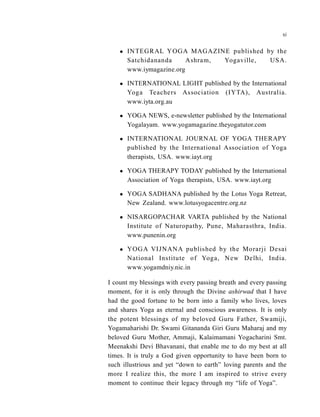  INTEGRAL YOGA MAGAZINE published by the
Satchidananda Ashram, Yogaville, USA.
www.iymagazine.org
 INTERNATIONAL LIGHT published by the International
Yoga Teachers Association (IYTA), Australia.
www.iyta.org.au
 YOGA NEWS, e-newsletter published by the International
Yogalayam. www.yogamagazine.theyogatutor.com
 INTERNATIONAL JOURNAL OF YOGA THERAPY
published by the International Association of Yoga
therapists, USA. www.iayt.org
 YOGA THERAPY TODAY published by the International
Association of Yoga therapists, USA. www.iayt.org
 YOGA SADHANA published by the Lotus Yoga Retreat,
New Zealand. www.lotusyogacentre.org.nz
 NISARGOPACHAR VARTA published by the National
Institute of Naturopathy, Pune, Maharasthra, India.
www.punenin.org
 YOGA VIJNANA published by the Morarji Desai
National Institute of Yoga, New Delhi, India.
www.yogamdniy.nic.in
I count my blessings with every passing breath and every passing
moment, for it is only through the Divine ashirwad that I have
had the good fortune to be born into a family who lives, loves
and shares Yoga as eternal and conscious awareness. It is only
the potent blessings of my beloved Guru Father, Swamiji,
Yogamaharishi Dr. Swami Gitananda Giri Guru Maharaj and my
beloved Guru Mother, Ammaji, Kalaimamani Yogacharini Smt.
Meenakshi Devi Bhavanani, that enable me to do my best at all
times. It is truly a God given opportunity to have been born to
such illustrious and yet “down to earth” loving parents and the
more I realize this, the more I am inspired to strive every
moment to continue their legacy through my “life of Yoga”.
xi
 