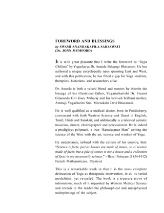 It is with great pleasure that I write the foreword to “Yoga
Chikitsa” by Yogacharya Dr. Ananda Balayogi Bhavanani. He has
authored a unique encyclopedic opus spanning East and West,
and with this publication, he has filled a gap for Yoga students,
therapists, historians, and researchers alike.
Dr. Ananda is both a valued friend and mentor: he inherits the
lineage of his illustrious father, Yogamaharishi Dr. Swami
Gitananda Giri Guru Maharaj and his beloved brilliant mother,
Ammaji Yogacharini Smt. Meenakshi Devi Bhavanani.
He is well qualified as a medical doctor, born in Pondicherry,
conversant with both Western Science and fluent in English,
Tamil, Hindi and Sanskrit, and additionally is a talented carnatic
musician, dancer, choreographer and percussionist. He is indeed
a prodigious polymath, a true “Renaissance Man” uniting the
science of the West with the art, science and wisdom of Yoga.
He understands, imbued with the culture of his country, that:
“Science is facts; just as houses are made of stones, so is science
made of facts; but a pile of stones is not a house and a collection
of facts is not necessarily science.” - Henri Poincare (1854-1912)
French Mathematician, Physicist
This is a remarkable work in that it is the most complete
delineation of Yoga as therapeutic intervention, in all its varied
modalities, yet revealed. The book is a treasure trove of
information; much of it supported by Western Medical Science
and reveals to the reader the philosophical and metaphysical
underpinnings of the subject.
by SWAMI ANANDAKAPILA SARASWATI
(Dr. JONN MUMFORD)
FOREWORD AND BLESSINGS
 