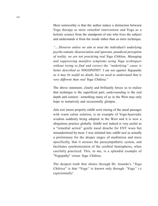Most noteworthy is that the author makes a distinction between
Yoga therapy as mere remedial intervention and Yoga as a
holistic science from the standpoint of one who lives the subject
and understands it from the inside rather than as mere technique.
“….However unless we aim to treat the individual’s underlying
psycho-somatic disassociation and ignorant, jaundiced perception
of reality, we are not practicing real Yoga Chikitsa. Managing
and suppressing manifest symptoms using Yoga techniques
without trying to find and correct the “underlying” cause is
better described as YOGOPATHY! I am not against Yogopathy
as it may be useful no doubt, but we need to understand that is
very different than real Yoga Chikitsa.”
The above statement, clearly and brilliantly forces us to realize
that technique is the superficial part; understanding is the real
depth and context– something many of us in the West may only
hope to tentatively and occasionally glimpse.
Jala neti (more properly siddhi neti) rinsing of the nasal passages
with warm saline solution, is an example of Yoga/Ayurvedic
wisdom suddenly being adapted in the West and it is now a
ubiquitous practice globally. Siddhi neti indeed is very useful as
a “remedial action” gentle nasal douche for ENT woes but
misunderstood by most. I was initiated into siddhi neti as actually
a preliminary for the deeper stages of meditation and more
specifically, that it arouses the parasympathetic system, and
facilitates synchronization of the cerebral hemispheres, when
carefully practiced. This, to me, is a splendid example of
"Yogopathy" versus Yoga Chikitsa.
The deepest truth that shines through Dr. Ananda’s “Yoga
Chikitsa” is that “Yoga” is known only through “Yoga” i.e
experientially!
xvi
 