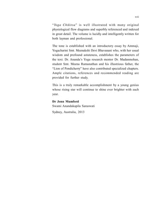 “Yoga Chikitsa” is well illustrated with many original
physiological flow diagrams and superbly referenced and indexed
in great detail. The volume is lucidly and intelligently written for
both layman and professional.
The tone is established with an introductory essay by Ammaji,
Yogacharini Smt. Meenakshi Devi Bhavanani who, with her usual
wisdom and profound astuteness, establishes the parameters of
the text. Dr. Ananda’s Yoga research mentor Dr. Madanmohan,
student Smt. Meena Ramanathan and his illustrious father, the
“Lion of Pondicherry” have also contributed specialized chapters.
Ample citations, references and recommended reading are
provided for further study.
This is a truly remarkable accomplishment by a young genius
whose rising star will continue to shine ever brighter with each
year.
Dr Jonn Mumford
Swami Anandakapila Saraswati
Sydney, Australia, 2013
xvii
 