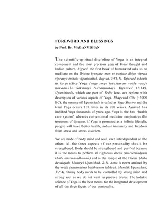 FOREWORD AND BLESSINGS
by Prof. Dr. MADANMOHAN
The scientific-spiritual discipline of Yoga is an integral
component and the most precious gem of Vedic thought and
Indian culture. Rigved, the first book of humankind asks us to
meditate on the Divine (yunjate man ut yunjate dhiyo vipraa
viprasya brihato vipashchitah. Rigved, 5:81:1). Yajurved exhorts
us to practice Yoga (yoge yoge tavastaram vaaje vaaje
havaamahe. Sakhaaya Indramootaye. Yajurved, 11:14).
Upanishads, which are part of Vedic lore, are replete with
description of various aspects of Yoga. Bhagavad Gita (~3000
BC), the essence of Upanishads is called as Yoga-Shastra and the
term Yoga occurs 105 times in its 700 verses. Ayurved has
imbibed Yoga thousands of years ago. Yoga is the best “health
care system” whereas conventional medicine emphasizes the
treatment of diseases. If Yoga is promoted as a holistic lifestyle,
people will have better health, robust immunity and freedom
from stress and stress disorders.
We are made of body, mind and soul, each interdependent on the
other. All the three aspects of our personality should be
strengthened. Body should be strengthened and purified because
it is the means to perform all righteous deeds (shareermadyam
khalu dharmasadhanam) and is the temple of the Divine (deho
devalayah, Maitreyi Upanishad, 2:1). Atma is never attained by
the weak (nayamatma balaheenen labhyah. Mundak Upanishad,
3:2:4). Strong body needs to be controlled by strong mind and
strong soul as we do not want to produce brutes. The holistic
science of Yoga is the best means for the integrated development
of all the three facets of our personality.
 