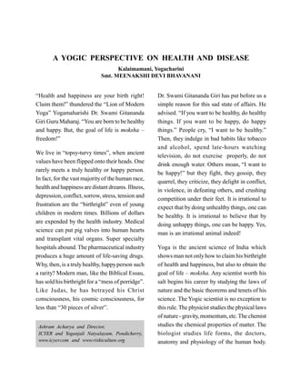 A YOGIC PERSPECTIVE ON HEALTH AND DISEASE
Kalaimamani, Yogacharini
Smt. MEENAKSHI DEVI BHAVANANI
“Health and happiness are your birth right!
Claim them!” thundered the “Lion of Modern
Yoga” Yogamaharishi Dr. Swami Gitananda
Giri Guru Maharaj. “You are born to be healthy
and happy. But, the goal of life is moksha –
freedom!”
We live in “topsy-turvy times”, when ancient
values have been flipped onto their heads. One
rarely meets a truly healthy or happy person.
In fact, for the vast majorityof the human race,
health and happiness are distant dreams. Illness,
depression, conflict, sorrow, stress, tension and
frustration are the “birthright” even of young
children in modern times. Billions of dollars
are expended by the health industry. Medical
science can put pig valves into human hearts
and transplant vital organs. Super specialty
hospitals abound. The pharmaceutical industry
produces a huge amount of life-saving drugs.
Why, then, is a trulyhealthy, happyperson such
a rarity? Modern man, like the Biblical Essau,
has sold his birthright for a “mess of porridge”.
Like Judas, he has betrayed his Christ
consciousness, his cosmic consciousness, for
less than “30 pieces of silver”.
Dr. Swami Gitananda Giri has put before us a
simple reason for this sad state of affairs. He
advised. “If you want to be healthy, do healthy
things. If you want to be happy, do happy
things.” People cry, “I want to be healthy.”
Then, they indulge in bad habits like tobacco
and alcohol, spend late-hours watching
television, do not exercise properly, do not
drink enough water. Others moan, “I want to
be happy!” but they fight, they gossip, they
quarrel, they criticize, they delight in conflict,
in violence, in defeating others, and crushing
competition under their feet. It is irrational to
expect that by doing unhealthy things, one can
be healthy. It is irrational to believe that by
doing unhappy things, one can be happy. Yes,
man is an irrational animal indeed!
Yoga is the ancient science of India which
shows man not onlyhow to claim his birthright
of health and happiness, but also to obtain the
goal of life – moksha. Any scientist worth his
salt begins his career by studying the laws of
nature and the basic theorems and tenets of his
science. The Yogic scientist is no exception to
this rule.The physicist studies the physical laws
of nature - gravity, momentum, etc.The chemist
studies the chemical properties of matter. The
biologist studies life forms, the doctors,
anatomy and physiology of the human body.
Ashram Acharya and Director,
ICYER and Yoganjali Natyalayam, Pondicherry,
www.icyer.com and www.rishiculture.org
 