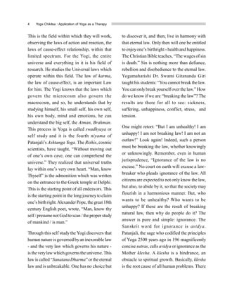 4 Yoga Chikitsa : Application of Yoga as a Therapy
This is the field within which they will work,
observing the laws of action and reaction, the
laws of cause-effect relationship, within that
limited spectrum. For the Yogi, the entire
universe and everything in it is his field of
research. He studies the Universal laws which
operate within this field. The law of karma,
the law of cause-effect, is an important Law
for him. The Yogi knows that the laws which
govern the microcosm also govern the
macrocosm, and so, he understands that by
studying himself, his small self, his own self,
his own body, mind and emotions, he can
understand the big self, the Atman, Brahman.
This process in Yoga is called swadhyaya or
self study and it is the fourth niyama of
Patanjali’s Ashtanga Yoga. The Rishis, cosmic
scientists, have taught, “Without moving out
of one’s own cave, one can comprehend the
universe.” They realized that universal truths
lay within one’s very own heart. “Man, know
Thyself” is the admonition which was written
on the entrance to the Greek temple at Delphi.
This is the starting point of all endeavors. This
is the starting point in the long journeyto claim
one’s birth right.Alexander Pope, the great 18th
century English poet, wrote, “Man, know thy
self / presume not God to scan /the proper study
of mankind / is man.”
Through this self study the Yogi discovers that
human nature is governed byan inexorable law
- and the very law which governs his nature -
is the verylaw which governsthe universe. This
law is called “Sanatana Dharma” orthe eternal
law and is unbreakable. One has no choice but
to discover it, and then, live in harmony with
that eternal law. Only then will one be entitled
to enjoyone’s birthright - health and happiness.
The Christian Bible teaches, “The wages of sin
is death.” Sin is nothing more than defiance,
rebellion and disobedience to the eternal law.
Yogamaharishi Dr. Swami Gitananda Giri
taught his students: “You cannot break the law.
You can onlybreak yourself overthe law.” How
do we know if we are “breaking the law”? The
results are there for all to see: sickness,
suffering, unhappiness, conflict, stress, and
tension.
One might retort: “But I am unhealthy! I am
unhappy! I am not breaking law! I am not an
outlaw!” Look again! Indeed, such a person
must be breaking the law, whether knowingly
or unknowingly. Remember, even in human
jurisprudence, “Ignorance of the law is no
excuse.” No court on earth will excuse a law-
breaker who pleads ignorance of the law. All
citizens are expected to not only know the law,
but also, to abide by it, so that the society may
flourish in a harmonious manner. But, who
wants to be unhealthy? Who wants to be
unhappy? If these are the result of breaking
natural law, then why do people do it? The
answer is pure and simple: ignorance. The
Sanskrit word for ignorance is avidya.
Patanjali, the sage who codified the principles
of Yoga 2500 years ago in 196 magnificently
concise sutras, calls avidya or ignorance as the
Mother klesha. A klesha is a hindrance, an
obstacle to spiritual growth. Basically, klesha
is the root cause of all human problems. There
 