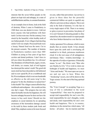 6 Yoga Chikitsa : Application of Yoga as a Therapy
interests that the seven billion people on the
planet are kept sick and unhappy, in a state of
unfulfilled desire andthus, in constantfrustration.
As an example close to home, look at the field
of dentistry. When I came to Pondicherry in
1968 there was one dentist in town. I did not
know anyone who had problems with their
teeth. Cavities were rare. On the contrary, I was
struck by the beautiful, white healthy teeth of
our Indian people. Even villagers had dazzling
smiles! Life was simple. Processed foods were
a luxury. Natural food was the norm. Cut to
the present scenario. The number of dentists
in Pondicherry numbers more than 500!
Children as young as four years of age have
cavities and dental problems. I don’t have to
tell you where the problem lies. It is obvious!
The abundance ofrefined foods, sugars, sweets,
soft drinks, ice creams, lack of oral hygiene
has destroyed the nation’s teeth! The good old
neem stick has been discarded as old fashioned
and we now spend Rs.20 on a toothbrush and
Rs.50 on toothpaste which is not one-hundredth
as effective as the old neem twig! Is this
progress? Is this the obedience to natural law?
Is this health?The villager cannot afford to buy
toothbrush and toothpaste – this would cost him
one day’s wages. This progress has not only
taken his health, but also his happiness. He will
become unhappy because he does not have the
money to buy such items! Should not the
emphasis in social dentistry be on spreading
awareness of the horrendous damage caused
to the teeth by these modern junk foods and
drink? But, emphasis seems to be more focused
on cure, rather than prevention. Lip service is
given to these ideas but the powerful
commercial lobbies are quick to squelch any
effective activism on these subjects. This is not
only in the field of dentistry. It is the fact in
every single aspect of life. There is no money
or glory or power in prevention, but plenty of
it in cure! Instead of educating people to obey
natural law, the modern trend isto repair people
who have broken themselves over that law.
Avidya, ignorance!It is a disease, which is more
deadly than an atomic bomb. It has already
burst upon the earth and is enveloping all
mankind in its black, poisonous mushroom
cloud. It is the root cause of all unhappiness
and disease. Vidya – wisdom, knowledge – is
the opposite of avidya or ignorance. It basically
means “to see”. The Rishis were “Men who
saw RealityAs It Is.” If we wish to claim our
birthright of health and happiness, we must
“Arise and Awake.” We must open our eyes to
see and our ears to hear. When this
“Awakening” occurs, one will be drawn to the
Yogic science. It is the start of the long spiritual
journey.
The “Core Concept” in accepting Yoga as a
way of life is embedded in the word
“responsibility”. One must be prepared to
accept total responsibility for one’s own life,
total responsibility for one’s thoughts, words
and deeds, total responsibility for one’s own
health and happiness. This is, in essence,
obedience to the eternal law which states, “all
karma – all action – has its reaction and that
 