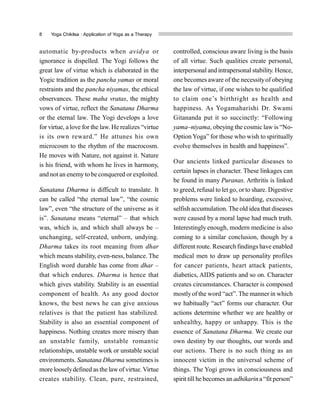 8 Yoga Chikitsa : Application of Yoga as a Therapy
automatic by-products when avidya or
ignorance is dispelled. The Yogi follows the
great law of virtue which is elaborated in the
Yogic tradition as the pancha yamas or moral
restraints and the pancha niyamas, the ethical
observances. These maha vratas, the mighty
vows of virtue, reflect the Sanatana Dharma
or the eternal law. The Yogi develops a love
for virtue, a love for the law. He realizes “virtue
is its own reward.” He attunes his own
microcosm to the rhythm of the macrocosm.
He moves with Nature, not against it. Nature
is his friend, with whom he lives in harmony,
and notan enemyto be conquered or exploited.
Sanatana Dharma is difficult to translate. It
can be called “the eternal law”, “the cosmic
law”, even “the structure of the universe as it
is”. Sanatana means “eternal” – that which
was, which is, and which shall always be –
unchanging, self-created, unborn, undying.
Dharma takes its root meaning from dhar
which means stability, even-ness, balance. The
English word durable has come from dhar –
that which endures. Dharma is hence that
which gives stability. Stability is an essential
component of health. As any good doctor
knows, the best news he can give anxious
relatives is that the patient has stabilized.
Stability is also an essential component of
happiness. Nothing creates more misery than
an unstable family, unstable romantic
relationships, unstable work or unstable social
environments. Sanatana Dharma sometimes is
more looselydefined as the law of virtue. Virtue
creates stability. Clean, pure, restrained,
controlled, conscious aware living is the basis
of all virtue. Such qualities create personal,
interpersonal and intrapersonal stability. Hence,
one becomes aware of the necessityof obeying
the law of virtue, if one wishes to be qualified
to claim one’s birthright as health and
happiness. As Yogamaharishi Dr. Swami
Gitananda put it so succinctly: “Following
yama–niyama, obeying the cosmic law is “No-
Option Yoga” for those who wish to spiritually
evolve themselves in health and happiness”.
Our ancients linked particular diseases to
certain lapses in character. These linkages can
be found in many Puranas. Arthritis is linked
to greed, refusal to let go, orto share. Digestive
problems were linked to hoarding, excessive,
selfish accumulation. The old idea that diseases
were caused by a moral lapse had much truth.
Interestingly enough, modern medicine is also
coming to a similar conclusion, though by a
different route. Research findings have enabled
medical men to draw up personality profiles
for cancer patients, heart attack patients,
diabetics, AIDS patients and so on. Character
creates circumstances. Character is composed
mostlyof the word “act”. The manner in which
we habitually “act” forms our character. Our
actions determine whether we are healthy or
unhealthy, happy or unhappy. This is the
essence of Sanatana Dharma. We create our
own destiny by our thoughts, our words and
our actions. There is no such thing as an
innocent victim in the universal scheme of
things. The Yogi grows in consciousness and
spirit till he becomes an adhikarin a “fitperson”
 