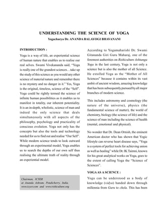 UNDERSTANDING THE SCIENCE OF YOGA
Yogacharya Dr. ANANDA BALAYOGI BHAVANANI
INTRODUCTION :
Yoga is a way of life, an experiential science
of human nature that enables us to realise our
real selves. Swami Vivekananda said, “Yoga
is really one of the grandest sciences…take up
the studyofthis science as you would anyother
science of material nature and remember there
is no mystery and no danger in it.” Yes, Yoga
is the original, timeless, science of the “Self”.
Yoga could be rightly termed the science of
infinite human possibilities as it enables us to
manifest in totality, our inherent potentiality.
It is an in-depth, wholistic, science of man and
indeed the only science that deals
simultaneously with all aspects of the
philosophy, psychology and practicality of
conscious evolution. Yoga not only has the
concepts but also the tools and technology
needed for us to find out and realise “Our Self”.
While modern science tends to look outward
through an experimental model, Yoga enables
us to search the depths of our own self thus
realising the ultimate truth of reality through
an experiential model.
According to Yogamaharishi Dr. Swami
Gitananda Giri Guru Maharaj, one of the
foremost authorities on Rishiculture Ashtanga
Yoga in the last century, Yoga is not only a
science but is also the mother of all Science.
He extolled Yoga as the “Mother of All
Sciences” because it contains within its vast
ambit of ancient wisdom, amazing knowledge
that hasbeen subsequentlypursued byall major
branches of modern science.
This includes astronomy and cosmology (the
nature of the universe), physics (the
fundamental science of matter), the world of
chemistry, biology (the science of life) and the
science of man including the science of health
(mental, emotional and physical).
No wonder that Dr. Dean Ornish, the eminent
American doctor who has shown that Yogic
lifestyle can reverse heart disease says, “Yoga
is a system of perfect tools for achieving union
as wellas healing” while Dr. IK Taimni, known
for his great analytical works on Yoga, goes to
the extent of calling Yoga the “Science of
Sciences”.
YOGAAS A SCIENCE :
Yoga can be understood as a body of
knowledge (vidya) handed down through
millennia from Guru to chela. This has been
Chairman, ICYER
at Ananda Ashram, Pondicherry, India.
www.icyer.com and www.rishiculture.org
 