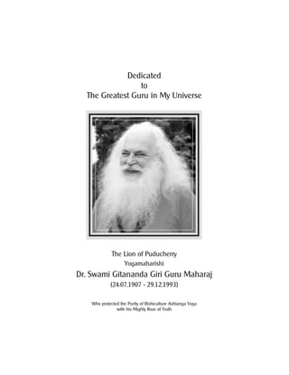 Dedicated
to
The Greatest Guru in My Universe
Who protected the Purity of Rishiculture Ashtanga Yoga
with his Mighty Roar of Truth
The Lion of Puducherry
Yogamaharishi
Dr. Swami Gitananda Giri Guru Maharaj
(24.07.1907 - 29.12.1993)
 